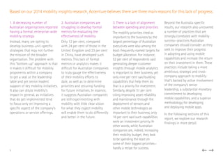 1. A decreasing number of
Australian organisations reported
having a formal, enterprise-wide
mobility strategy
Instead, many are opting to
develop business-unit-specific
strategies that may not further
the mission of the broader
organisation. The problem with
this “bottom-up” approach is that
it makes it difficult for mobility
proponents within a company
to get a seat at the leadership
table and get senior leaders’
support of key mobility initiatives.
It also can dilute mobility’s
impact in general, as initiatives
that do get implemented tend
to focus only on improving a
specific aspect of the company’s
operations or service offerings.
2. Australian companies are
struggling to develop formal
metrics for evaluating the
effectiveness of mobility
Only 12 per cent, compared
with 24 per cent of those in the
United Kingdom and 23 per cent
in China, have developed such
metrics. This lack of formal
metrics or analytics makes it
difficult for Australian companies
to truly gauge the effectiveness
of their mobility efforts to
date, as well as to determine
priorities and securing funding
for future initiatives. In essence,
it suggests Australian companies
are still experimenting with
mobility with little clear vision
for what they expect mobility
will enable them to do differently
and better in the future.
3. There is a lack of alignment
between spending and priorities
The mobility priorities cited as
important to the business by the
largest percentage of Australian
executives were also among the
least-frequently named targets for
budget allocation. For instance,
52 per cent of respondents said
generating deeper customer
insights through mobile analytics
is important to their business, yet
only nine per cent said building
capabilities that help them do
that is a priority for investment.
Similarly, despite 51 per cent
citing improving asset reliability
and maintenance through the
deployment of sensors and
other mobile technologies as
important to their business, only
16 per cent said such capabilities
were an investment priority. In
other words, while Australian
companies are, indeed, increasing
their mobility budget, they look
to be spending the least on
some of their biggest priorities—
hardly a recipe for success.
Beyond the Australia-specific
results, our research also uncovered
a number of practices that are
strongly correlated with mobility
success—practices Australian
companies should consider as they
seek to improve their progress
in adopting and using mobile
capabilities and increase the return
on their investment in them. These
practices include taking a more
ambitious, strategic and cross-
company approach to mobility
that’s backed by active involvement
of the company’s senior
leadership, a substantial monetary
commitment to developing
mobile capabilities, and a superior
methodology for developing
and deploying mobile apps.
In the following sections of this
report, we explore our research
findings in more detail.
5
Based on our 2014 mobility insights research, Accenture believes there are three main reasons for this lack of progress:
 