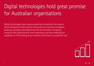Digital technologies have massive potential to transform the ways in
which companies create revenue and results via innovative strategies,
products, processes and experiences. But do Australian companies
recognise that potential and, more importantly, are they mobilising to
capitalise on it? According to our research, the answer is a qualified “yes.”
Digital technologies hold great promise
for Australian organisations
6
 