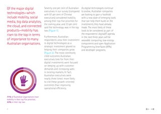 Of the major digital
technologies—which
include mobility, social
media, big data analytics,
the cloud, and connected
products—mobility has
risen to the top in terms
of importance to many
Australian organisations.
Seventy one per cent of Australian
executives in our survey (compared
with 87 per cent of Chinese
executives) considered mobility
among their top five priorities for
the coming year, and 33 per cent
said the technology was in the top
two (Figure 1).
Furthermore, Australian
respondents view their investment
in digital technologies as a
strategic investment geared to
helping their companies grow
(Figure 2). The most commonly
cited outcomes Australian
executives look for from their
digital investments were focused
on keeping up with customer
demands and increasing sales
in existing markets. In fact,
Australian executives were
nearly three times’ more likely
to cite these growth-oriented
outcomes than improving
operational efficiency.
As digital technologies continue
to evolve, Australian companies
are looking to gain a foothold
with a new slate of emerging tools
that can help them build on the
investments they have already
made. The most likely of these
tools to be considered as part of
the respondents’ digital/IT agenda
in the next three years will be
wearable computing, low-energy
components and open Application
Programming Interfaces (APIs)
and developer programs.
71% of Australian organisations have
mobility in their top ﬁve priorities,
33% in their top two
7
 