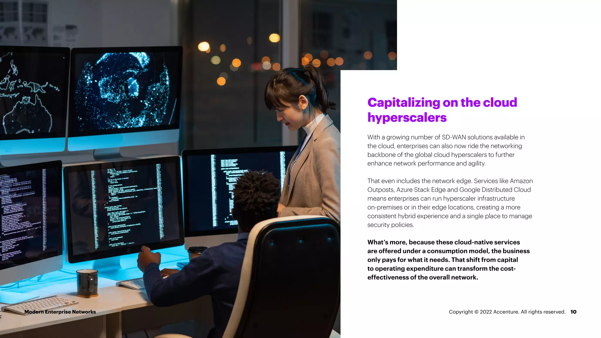 10
Capitalizing on the cloud
hyperscalers
With a growing number of SD-WAN solutions available in
the cloud, enterprises can also now ride the networking
backbone of the global cloud hyperscalers to further
enhance network performance and agility.
That even includes the network edge. Services like Amazon
Outposts, Azure Stack Edge and Google Distributed Cloud
means enterprises can run hyperscaler infrastructure
on-premises or in their edge locations, creating a more
consistent hybrid experience and a single place to manage
security policies.
What’s more, because these cloud-native services
are offered under a consumption model, the business
only pays for what it needs. That shift from capital
to operating expenditure can transform the cost-
effectiveness of the overall network.
Modern Enterprise Networks Copyright © 2022 Accenture. All rights reserved.
 