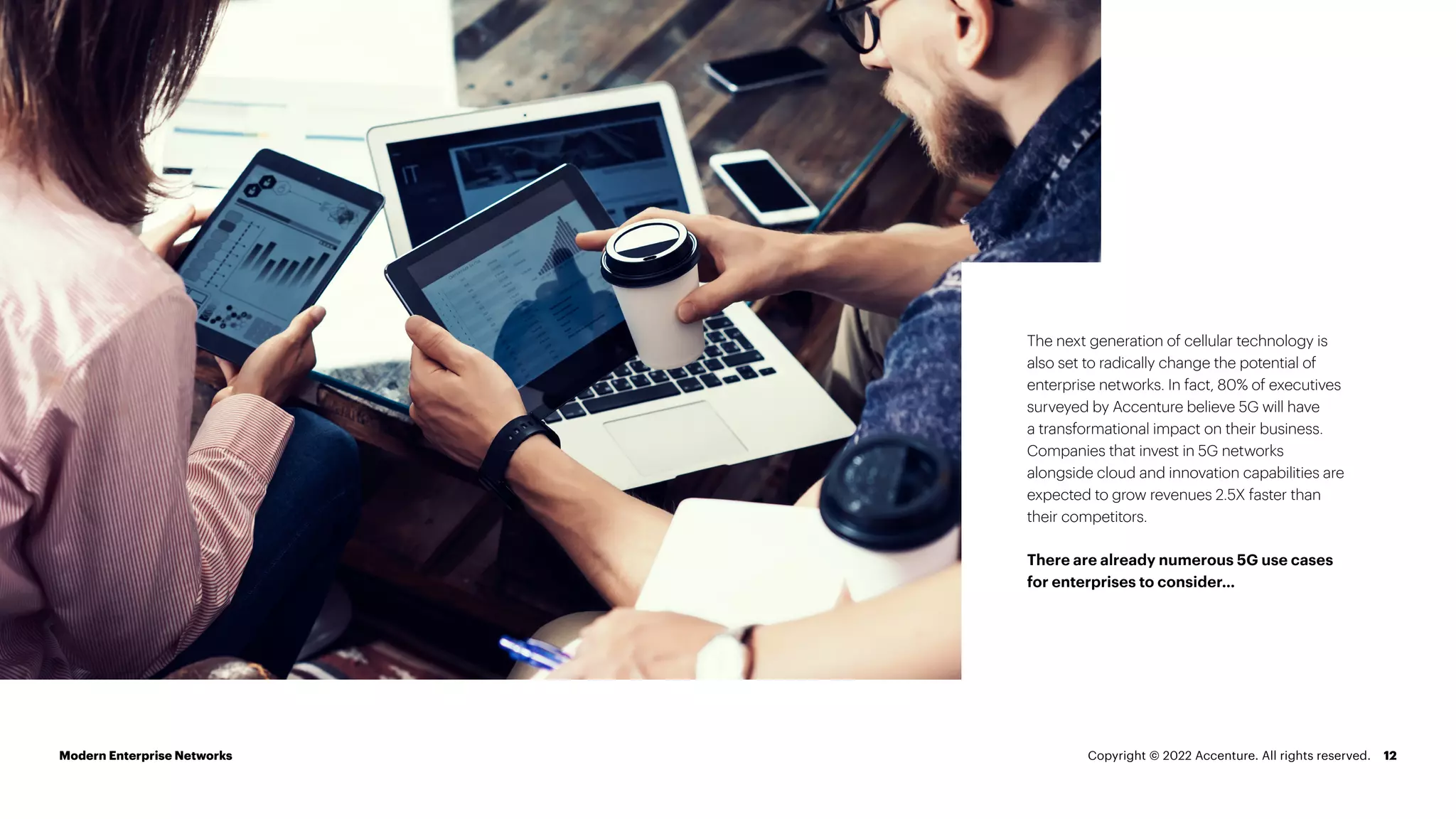 12
The next generation of cellular technology is
also set to radically change the potential of
enterprise networks. In fact, 80% of executives
surveyed by Accenture believe 5G will have
a transformational impact on their business.
Companies that invest in 5G networks
alongside cloud and innovation capabilities are
expected to grow revenues 2.5X faster than
their competitors.
There are already numerous 5G use cases
for enterprises to consider…
Modern Enterprise Networks Copyright © 2022 Accenture. All rights reserved.
 