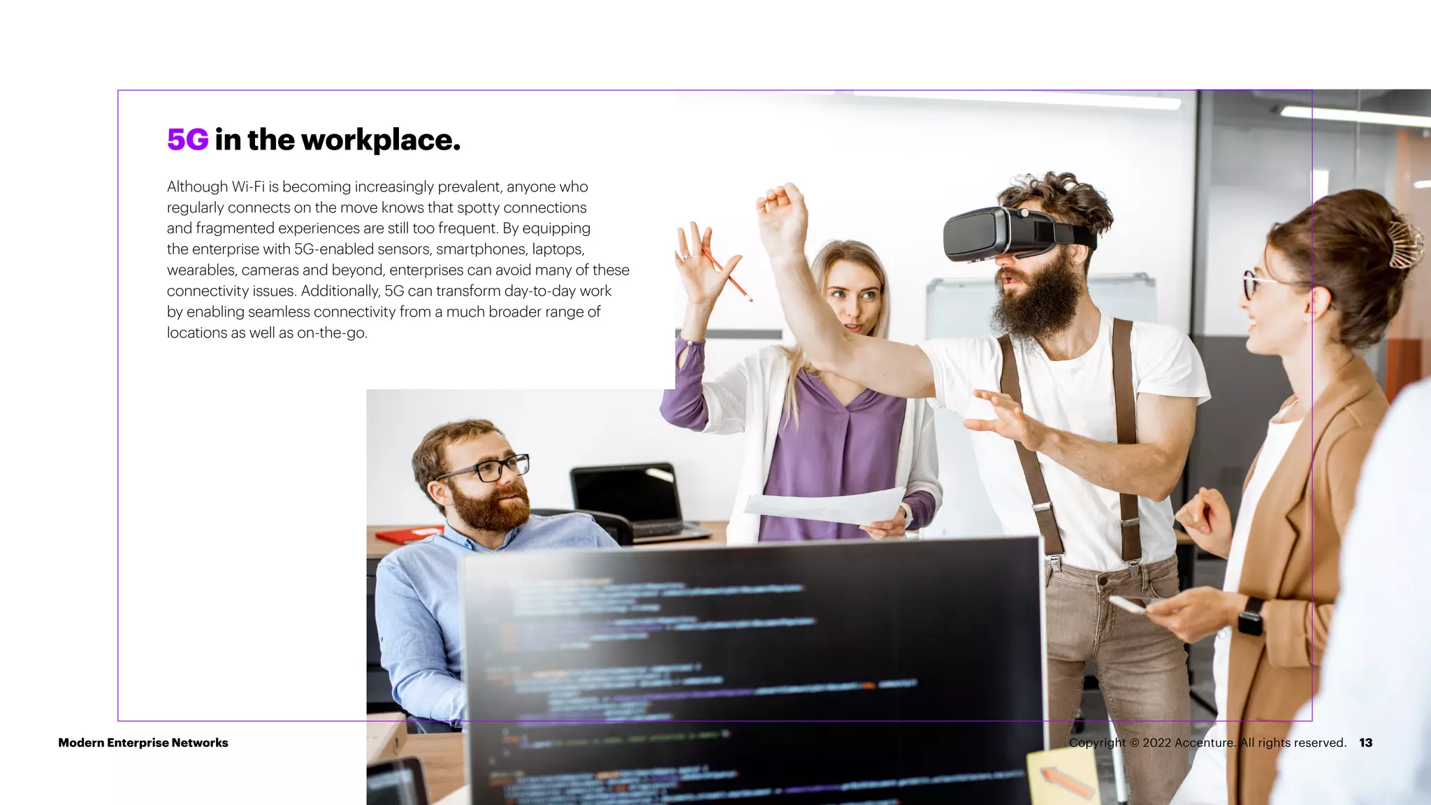 13
5G in the workplace.
Although Wi-Fi is becoming increasingly prevalent, anyone who
regularly connects on the move knows that spotty connections
and fragmented experiences are still too frequent. By equipping
the enterprise with 5G-enabled sensors, smartphones, laptops,
wearables, cameras and beyond, enterprises can avoid many of these
connectivity issues. Additionally, 5G can transform day-to-day work
by enabling seamless connectivity from a much broader range of
locations as well as on-the-go.
Modern Enterprise Networks Copyright © 2022 Accenture. All rights reserved.
 