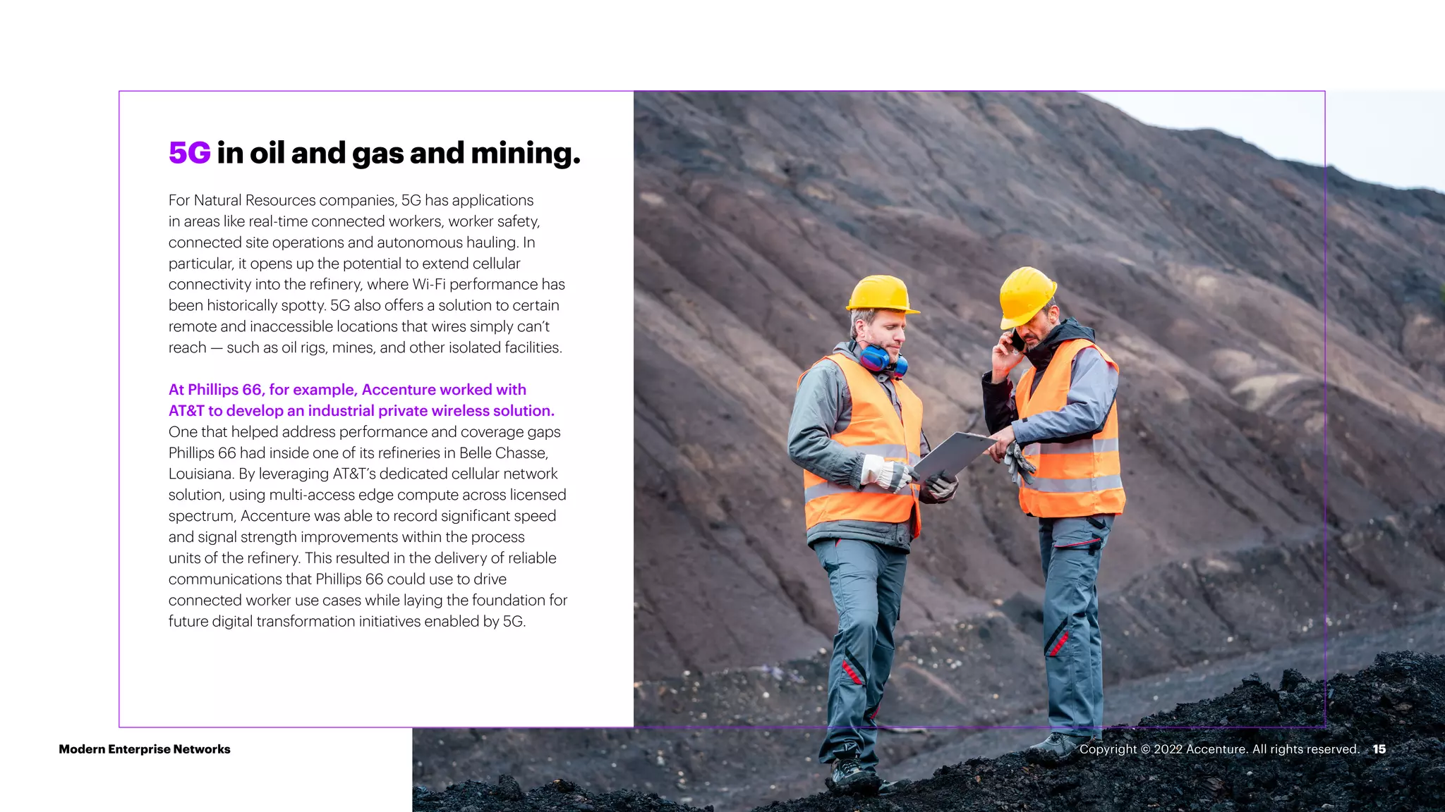 15
5G in oil and gas and mining.
For Natural Resources companies, 5G has applications
in areas like real-time connected workers, worker safety,
connected site operations and autonomous hauling. In
particular, it opens up the potential to extend cellular
connectivity into the refinery, where Wi-Fi performance has
been historically spotty. 5G also offers a solution to certain
remote and inaccessible locations that wires simply can’t
reach — such as oil rigs, mines, and other isolated facilities.
At Phillips 66, for example, Accenture worked with
AT&T to develop an industrial private wireless solution.
One that helped address performance and coverage gaps
Phillips 66 had inside one of its refineries in Belle Chasse,
Louisiana. By leveraging AT&T’s dedicated cellular network
solution, using multi-access edge compute across licensed
spectrum, Accenture was able to record significant speed
and signal strength improvements within the process
units of the refinery. This resulted in the delivery of reliable
communications that Phillips 66 could use to drive
connected worker use cases while laying the foundation for
future digital transformation initiatives enabled by 5G.
Modern Enterprise Networks Copyright © 2022 Accenture. All rights reserved.
 