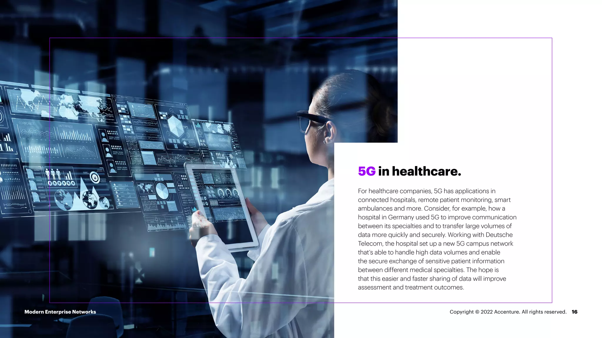 16
5G in healthcare.
For healthcare companies, 5G has applications in
connected hospitals, remote patient monitoring, smart
ambulances and more. Consider, for example, how a
hospital in Germany used 5G to improve communication
between its specialties and to transfer large volumes of
data more quickly and securely. Working with Deutsche
Telecom, the hospital set up a new 5G campus network
that’s able to handle high data volumes and enable
the secure exchange of sensitive patient information
between different medical specialties. The hope is
that this easier and faster sharing of data will improve
assessment and treatment outcomes.
Modern Enterprise Networks Copyright © 2022 Accenture. All rights reserved.
 