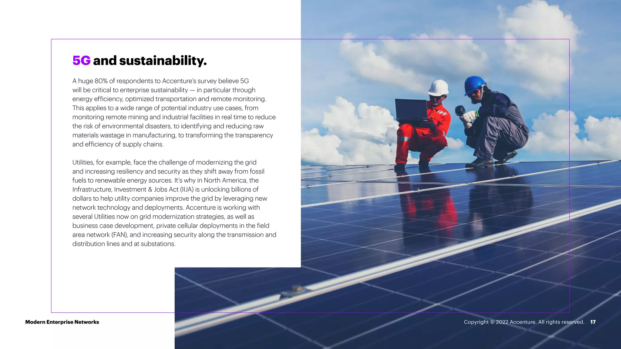 17
5G and sustainability.
A huge 80% of respondents to Accenture’s survey believe 5G
will be critical to enterprise sustainability — in particular through
energy efficiency, optimized transportation and remote monitoring.
This applies to a wide range of potential industry use cases, from
monitoring remote mining and industrial facilities in real time to reduce
the risk of environmental disasters, to identifying and reducing raw
materials wastage in manufacturing, to transforming the transparency
and efficiency of supply chains.
Utilities, for example, face the challenge of modernizing the grid
and increasing resiliency and security as they shift away from fossil
fuels to renewable energy sources. It’s why in North America, the
Infrastructure, Investment & Jobs Act (IIJA) is unlocking billions of
dollars to help utility companies improve the grid by leveraging new
network technology and deployments. Accenture is working with
several Utilities now on grid modernization strategies, as well as
business case development, private cellular deployments in the field
area network (FAN), and increasing security along the transmission and
distribution lines and at substations.
Modern Enterprise Networks Copyright © 2022 Accenture. All rights reserved.
 
