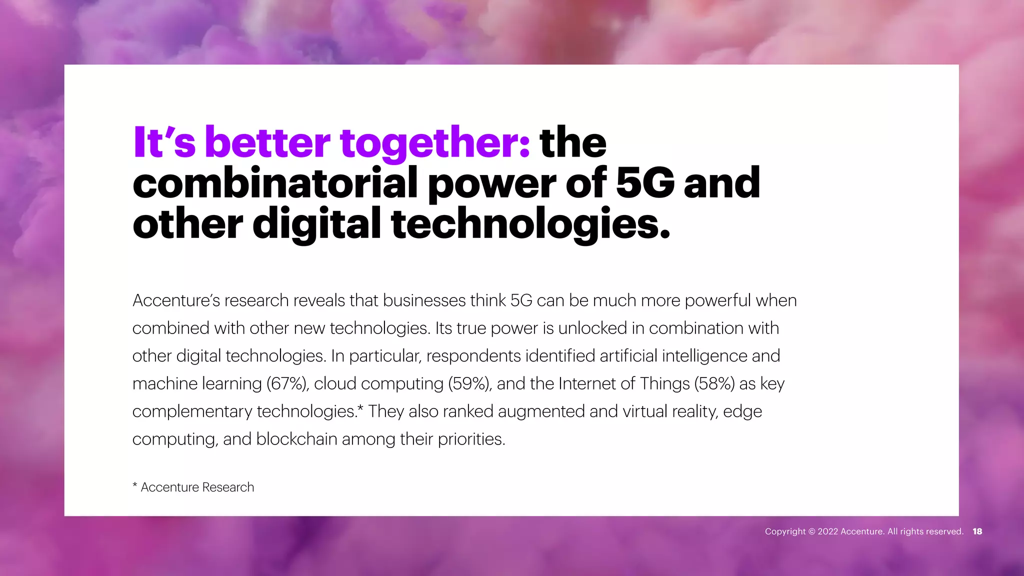 It’s better together: the
combinatorial power of 5G and
other digital technologies.
Accenture’s research reveals that businesses think 5G can be much more powerful when
combined with other new technologies. Its true power is unlocked in combination with
other digital technologies. In particular, respondents identified artificial intelligence and
machine learning (67%), cloud computing (59%), and the Internet of Things (58%) as key
complementary technologies.* They also ranked augmented and virtual reality, edge
computing, and blockchain among their priorities.
18
* Accenture Research
Copyright © 2022 Accenture. All rights reserved.
 