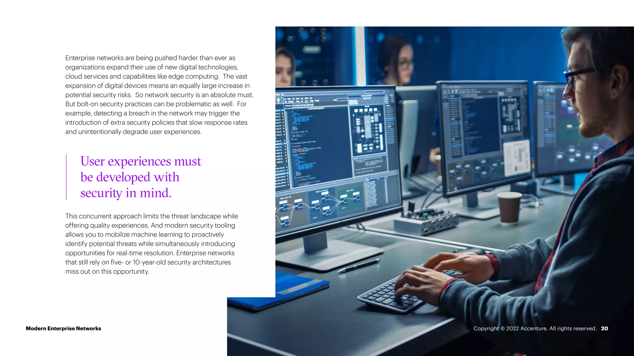 Enterprise networks are being pushed harder than ever as
organizations expand their use of new digital technologies,
cloud services and capabilities like edge computing. The vast
expansion of digital devices means an equally large increase in
potential security risks. So network security is an absolute must.
But bolt-on security practices can be problematic as well. For
example, detecting a breach in the network may trigger the
introduction of extra security policies that slow response rates
and unintentionally degrade user experiences.
20
This concurrent approach limits the threat landscape while
offering quality experiences. And modern security tooling
allows you to mobilize machine learning to proactively
identify potential threats while simultaneously introducing
opportunities for real-time resolution. Enterprise networks
that still rely on five- or 10-year-old security architectures
miss out on this opportunity.
User experiences must
be developed with
security in mind.
Modern Enterprise Networks Copyright © 2022 Accenture. All rights reserved.
 