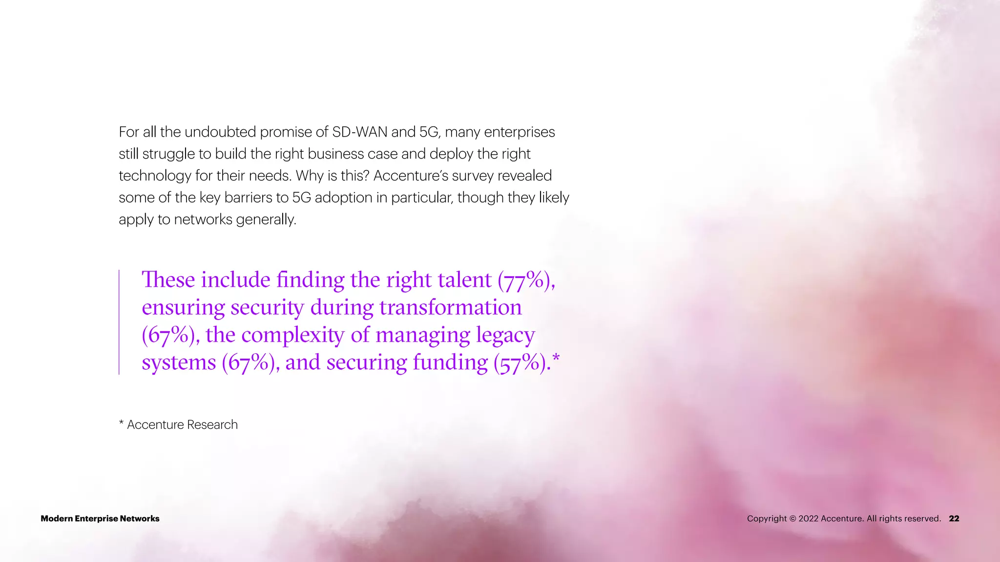 For all the undoubted promise of SD-WAN and 5G, many enterprises
still struggle to build the right business case and deploy the right
technology for their needs. Why is this? Accenture’s survey revealed
some of the key barriers to 5G adoption in particular, though they likely
apply to networks generally.
* Accenture Research
22
These include finding the right talent (77%),
ensuring security during transformation
(67%), the complexity of managing legacy
systems (67%), and securing funding (57%).*
Modern Enterprise Networks Copyright © 2022 Accenture. All rights reserved.
 