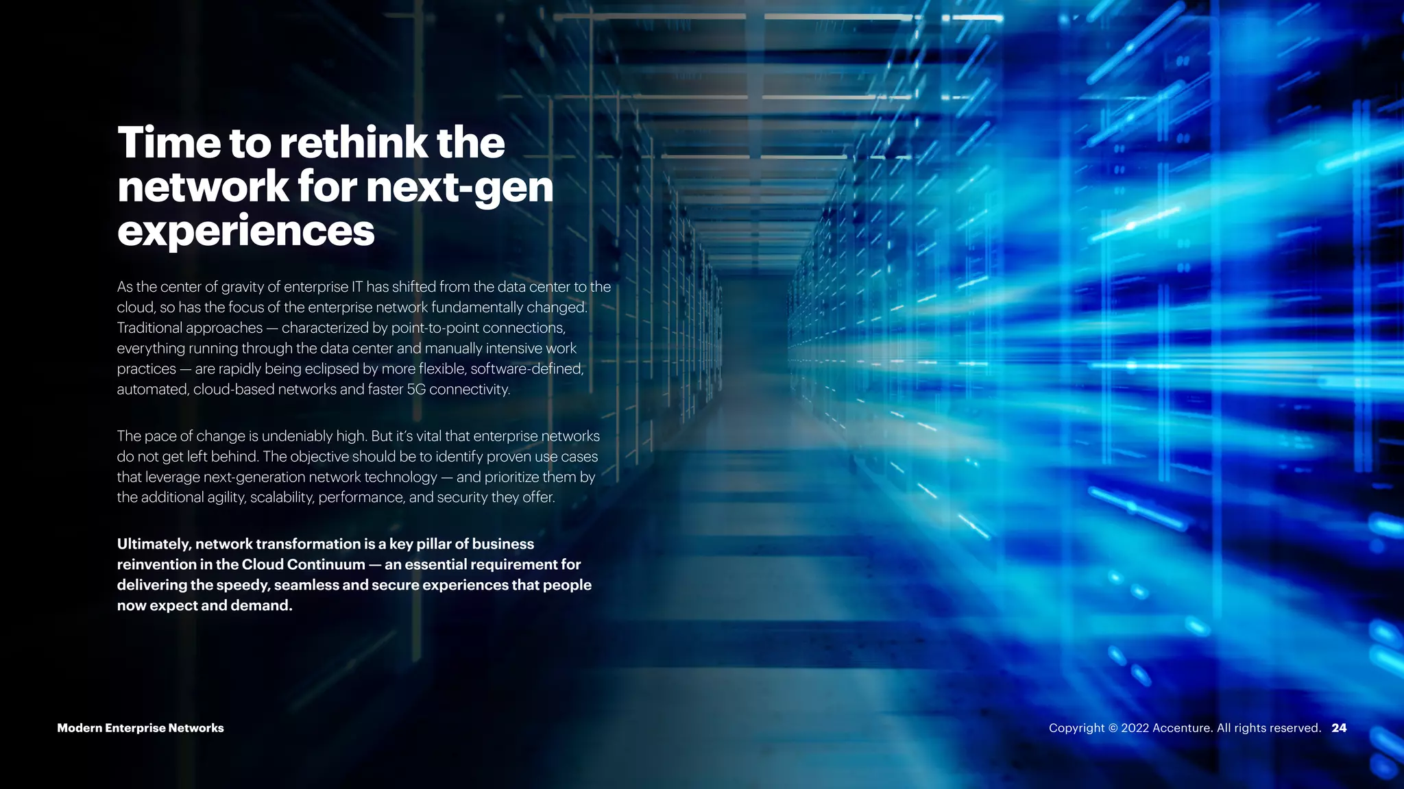 24
Time to rethink the
network for next-gen
experiences
As the center of gravity of enterprise IT has shifted from the data center to the
cloud, so has the focus of the enterprise network fundamentally changed.
Traditional approaches — characterized by point-to-point connections,
everything running through the data center and manually intensive work
practices — are rapidly being eclipsed by more flexible, software-defined,
automated, cloud-based networks and faster 5G connectivity.
The pace of change is undeniably high. But it’s vital that enterprise networks
do not get left behind. The objective should be to identify proven use cases
that leverage next-generation network technology — and prioritize them by
the additional agility, scalability, performance, and security they offer.
Ultimately, network transformation is a key pillar of business
reinvention in the Cloud Continuum — an essential requirement for
delivering the speedy, seamless and secure experiences that people
now expect and demand.
Modern Enterprise Networks Copyright © 2022 Accenture. All rights reserved.
 