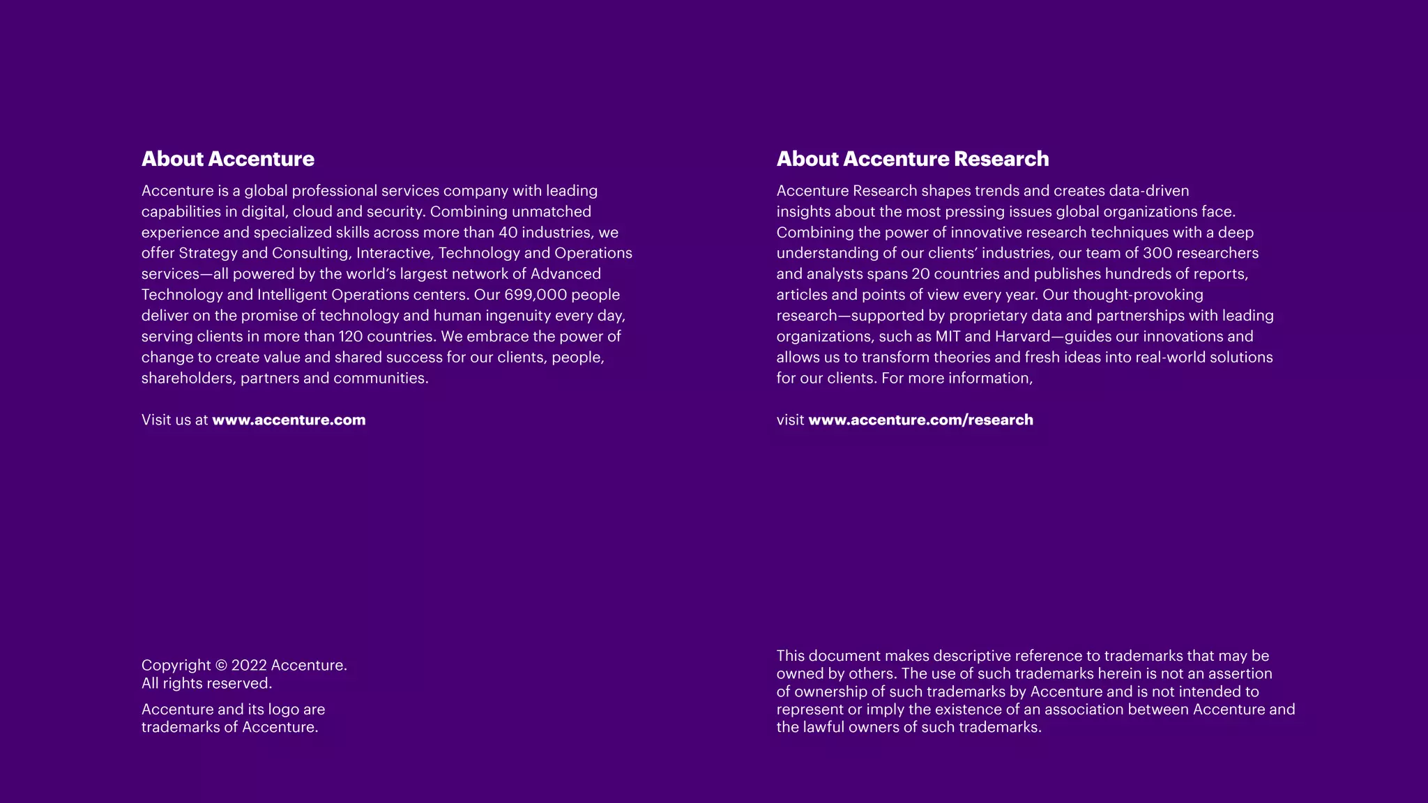 About Accenture
Accenture is a global professional services company with leading
capabilities in digital, cloud and security. Combining unmatched
experience and specialized skills across more than 40 industries, we
offer Strategy and Consulting, Interactive, Technology and Operations
services—all powered by the world’s largest network of Advanced
Technology and Intelligent Operations centers. Our 699,000 people
deliver on the promise of technology and human ingenuity every day,
serving clients in more than 120 countries. We embrace the power of
change to create value and shared success for our clients, people,
shareholders, partners and communities.
Visit us at www.accenture.com
Copyright © 2022 Accenture.
All rights reserved.
Accenture and its logo are
trademarks of Accenture.
About Accenture Research
Accenture Research shapes trends and creates data-driven
insights about the most pressing issues global organizations face.
Combining the power of innovative research techniques with a deep
understanding of our clients’ industries, our team of 300 researchers
and analysts spans 20 countries and publishes hundreds of reports,
articles and points of view every year. Our thought-provoking
research—supported by proprietary data and partnerships with leading
organizations, such as MIT and Harvard—guides our innovations and
allows us to transform theories and fresh ideas into real-world solutions
for our clients. For more information,
visit www.accenture.com/research
This document makes descriptive reference to trademarks that may be
owned by others. The use of such trademarks herein is not an assertion
of ownership of such trademarks by Accenture and is not intended to
represent or imply the existence of an association between Accenture and
the lawful owners of such trademarks.
 