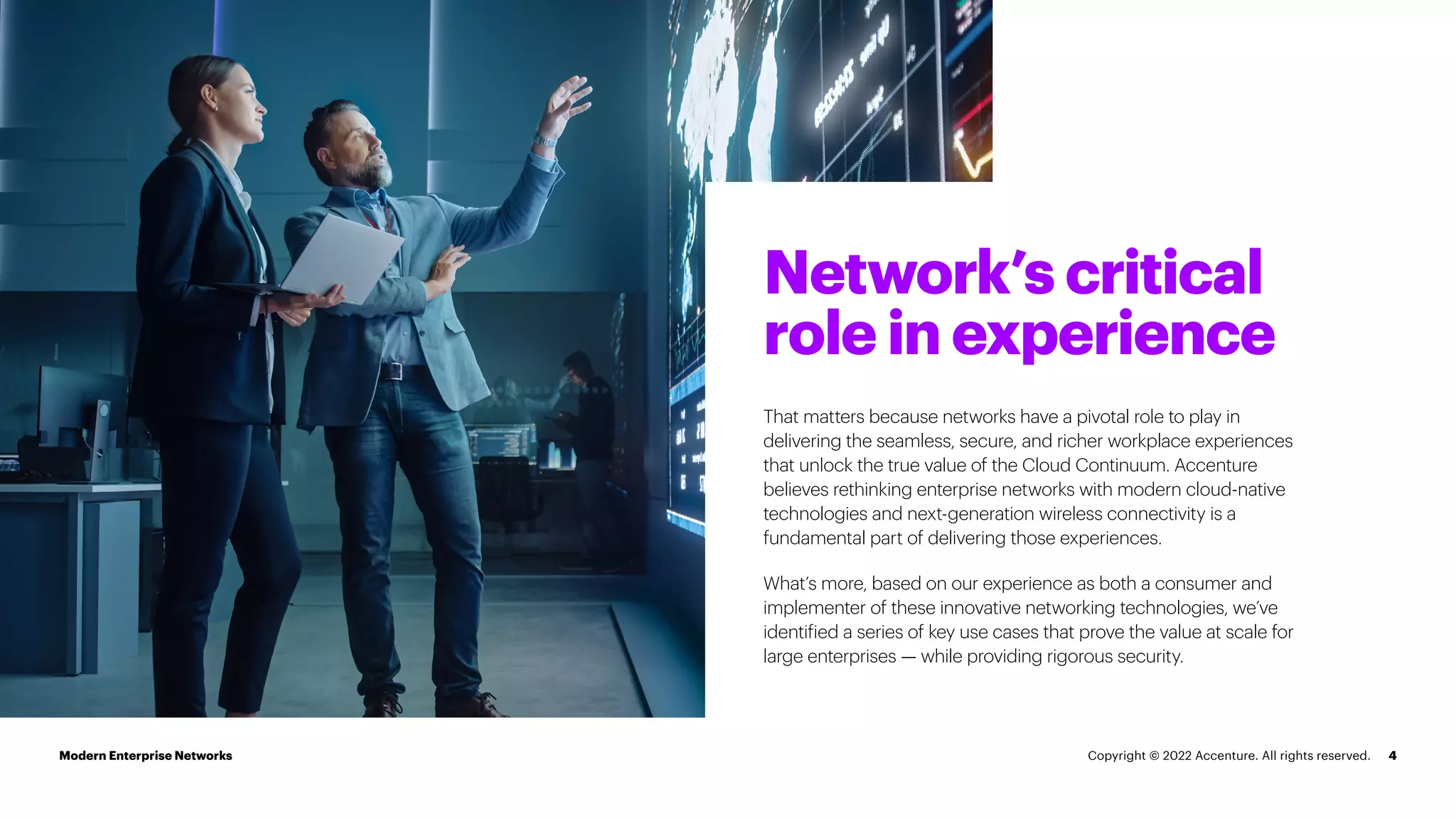 Network’s critical
role in experience
4
That matters because networks have a pivotal role to play in
delivering the seamless, secure, and richer workplace experiences
that unlock the true value of the Cloud Continuum. Accenture
believes rethinking enterprise networks with modern cloud-native
technologies and next-generation wireless connectivity is a
fundamental part of delivering those experiences.
What’s more, based on our experience as both a consumer and
implementer of these innovative networking technologies, we’ve
identified a series of key use cases that prove the value at scale for
large enterprises — while providing rigorous security.
Modern Enterprise Networks Copyright © 2022 Accenture. All rights reserved.
 