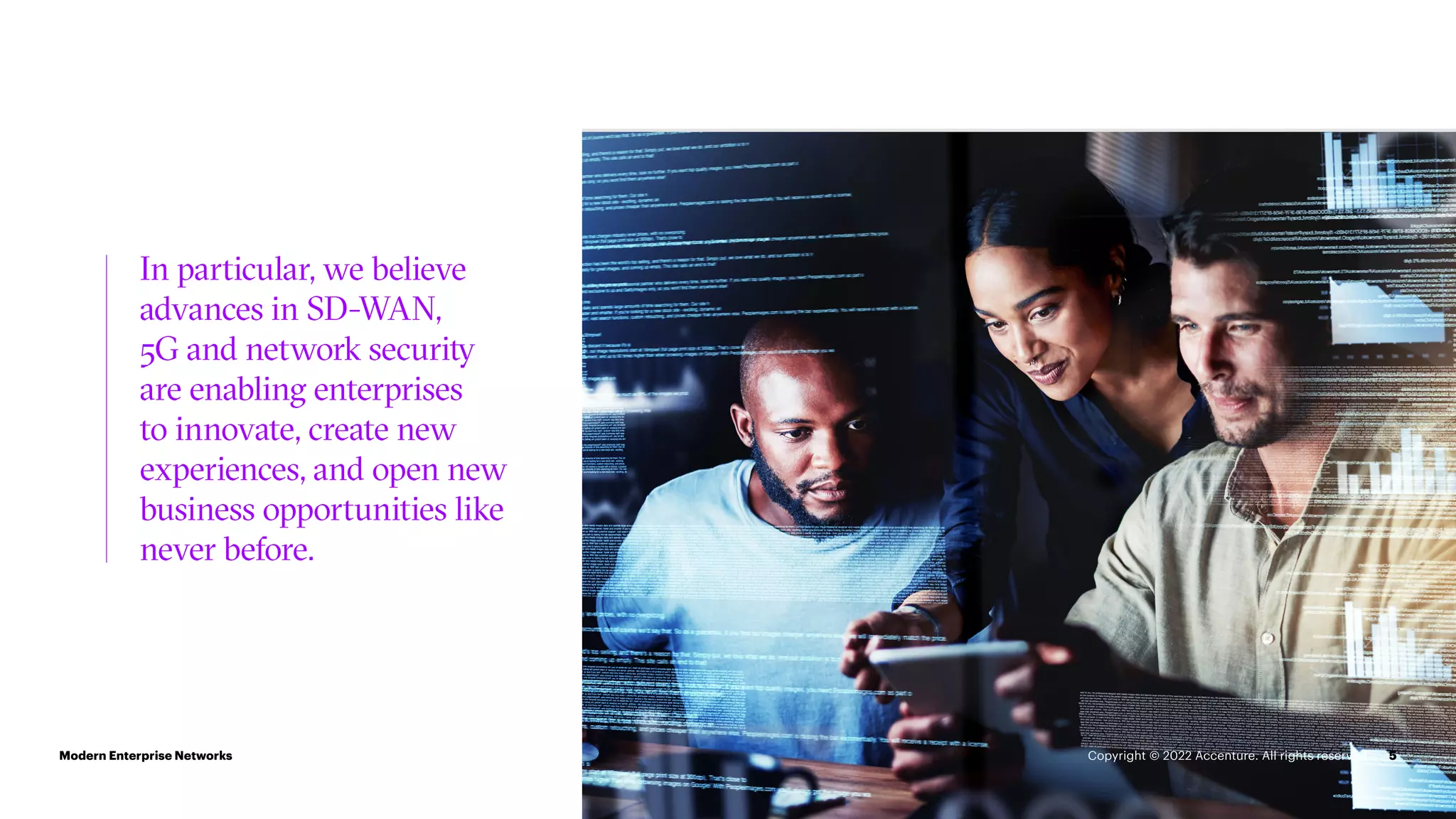 5
In particular, we believe
advances in SD-WAN,
5G and network security
are enabling enterprises
to innovate, create new
experiences, and open new
business opportunities like
never before.
Modern Enterprise Networks Copyright © 2022 Accenture. All rights reserved.
 