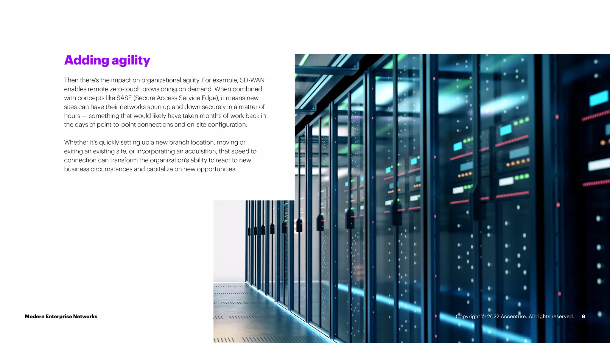 9
Adding agility
Then there’s the impact on organizational agility. For example, SD-WAN
enables remote zero-touch provisioning on demand. When combined
with concepts like SASE (Secure Access Service Edge), it means new
sites can have their networks spun up and down securely in a matter of
hours — something that would likely have taken months of work back in
the days of point-to-point connections and on-site configuration.
Whether it’s quickly setting up a new branch location, moving or
exiting an existing site, or incorporating an acquisition, that speed to
connection can transform the organization’s ability to react to new
business circumstances and capitalize on new opportunities.
Modern Enterprise Networks Copyright © 2022 Accenture. All rights reserved.
 