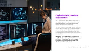 10
Capitalizing on the cloud
hyperscalers
With a growing number of SD-WAN solutions available in
the cloud, enterprises can also now ride the networking
backbone of the global cloud hyperscalers to further
enhance network performance and agility.
That even includes the network edge. Services like Amazon
Outposts, Azure Stack Edge and Google Distributed Cloud
means enterprises can run hyperscaler infrastructure
on-premises or in their edge locations, creating a more
consistent hybrid experience and a single place to manage
security policies.
What’s more, because these cloud-native services
are offered under a consumption model, the business
only pays for what it needs. That shift from capital
to operating expenditure can transform the cost-
effectiveness of the overall network.
Modern Enterprise Networks Copyright © 2022 Accenture. All rights reserved.
 