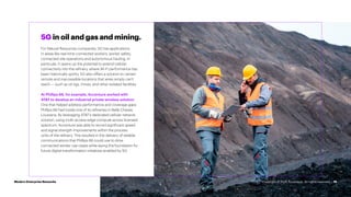 15
5G in oil and gas and mining.
For Natural Resources companies, 5G has applications
in areas like real-time connected workers, worker safety,
connected site operations and autonomous hauling. In
particular, it opens up the potential to extend cellular
connectivity into the refinery, where Wi-Fi performance has
been historically spotty. 5G also offers a solution to certain
remote and inaccessible locations that wires simply can’t
reach — such as oil rigs, mines, and other isolated facilities.
At Phillips 66, for example, Accenture worked with
AT&T to develop an industrial private wireless solution.
One that helped address performance and coverage gaps
Phillips 66 had inside one of its refineries in Belle Chasse,
Louisiana. By leveraging AT&T’s dedicated cellular network
solution, using multi-access edge compute across licensed
spectrum, Accenture was able to record significant speed
and signal strength improvements within the process
units of the refinery. This resulted in the delivery of reliable
communications that Phillips 66 could use to drive
connected worker use cases while laying the foundation for
future digital transformation initiatives enabled by 5G.
Modern Enterprise Networks Copyright © 2022 Accenture. All rights reserved.
 