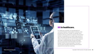 16
5G in healthcare.
For healthcare companies, 5G has applications in
connected hospitals, remote patient monitoring, smart
ambulances and more. Consider, for example, how a
hospital in Germany used 5G to improve communication
between its specialties and to transfer large volumes of
data more quickly and securely. Working with Deutsche
Telecom, the hospital set up a new 5G campus network
that’s able to handle high data volumes and enable
the secure exchange of sensitive patient information
between different medical specialties. The hope is
that this easier and faster sharing of data will improve
assessment and treatment outcomes.
Modern Enterprise Networks Copyright © 2022 Accenture. All rights reserved.
 