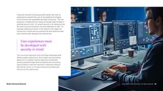 Enterprise networks are being pushed harder than ever as
organizations expand their use of new digital technologies,
cloud services and capabilities like edge computing. The vast
expansion of digital devices means an equally large increase in
potential security risks. So network security is an absolute must.
But bolt-on security practices can be problematic as well. For
example, detecting a breach in the network may trigger the
introduction of extra security policies that slow response rates
and unintentionally degrade user experiences.
20
This concurrent approach limits the threat landscape while
offering quality experiences. And modern security tooling
allows you to mobilize machine learning to proactively
identify potential threats while simultaneously introducing
opportunities for real-time resolution. Enterprise networks
that still rely on five- or 10-year-old security architectures
miss out on this opportunity.
User experiences must
be developed with
security in mind.
Modern Enterprise Networks Copyright © 2022 Accenture. All rights reserved.
 
