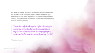 For all the undoubted promise of SD-WAN and 5G, many enterprises
still struggle to build the right business case and deploy the right
technology for their needs. Why is this? Accenture’s survey revealed
some of the key barriers to 5G adoption in particular, though they likely
apply to networks generally.
* Accenture Research
22
These include finding the right talent (77%),
ensuring security during transformation
(67%), the complexity of managing legacy
systems (67%), and securing funding (57%).*
Modern Enterprise Networks Copyright © 2022 Accenture. All rights reserved.
 