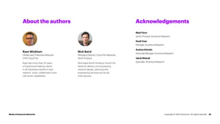 25
About the authors Acknowledgements
Nick Baird
Managing Director, Cloud First Networks,
North America
Nick leads North America Cloud First
Network delivery encompassing
network design, planning and
engineering services across all
client groups.
MarkFlynn
Senior Principal, Accenture Research
SwatiVyas
Manager, Accenture Research
AndreaOrlando
Associate Manager, Accenture Research
JakubWiatrak
Specialist, Accenture Research
Modern Enterprise Networks
Ryan Wickham
Global Lead, Enterprise Networks
GTM, Cloud First
Ryan has more than 20 years
of experience helping clients
in all industries transform their
network, voice, collaboration and
call center capabilities.
Copyright © 2022 Accenture. All rights reserved.
 