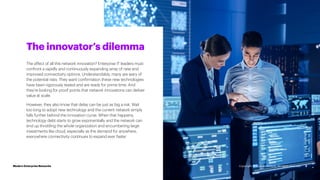 3
The affect of all this network innovation? Enterprise IT leaders must
confront a rapidly and continuously expanding array of new and
improved connectivity options. Understandably, many are wary of
the potential risks. They want confirmation these new technologies
have been rigorously tested and are ready for prime time. And
they’re looking for proof points that network innovations can deliver
value at scale.
However, they also know that delay can be just as big a risk. Wait
too long to adopt new technology and the current network simply
falls further behind the innovation curve. When that happens,
technology debt starts to grow exponentially and the network can
end up throttling the whole organization and encumbering large
investments like cloud, especially as the demand for anywhere,
everywhere connectivity continues to expand ever faster.
The innovator’s dilemma
Modern Enterprise Networks Copyright © 2022 Accenture. All rights reserved.
 