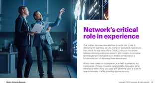 Network’s critical
role in experience
4
That matters because networks have a pivotal role to play in
delivering the seamless, secure, and richer workplace experiences
that unlock the true value of the Cloud Continuum. Accenture
believes rethinking enterprise networks with modern cloud-native
technologies and next-generation wireless connectivity is a
fundamental part of delivering those experiences.
What’s more, based on our experience as both a consumer and
implementer of these innovative networking technologies, we’ve
identified a series of key use cases that prove the value at scale for
large enterprises — while providing rigorous security.
Modern Enterprise Networks Copyright © 2022 Accenture. All rights reserved.
 