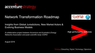 Network Transformation Roadmap
Insights from Global Jurisdictions, New Market Actors &
Evolving Business Models
A collaborative project between Accenture and Australia’s Energy
Networks Association and peak scientific body CSIRO
August 2016
 