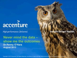 Copyright © 2013 Accenture All Rights Reserved. Accenture, its logo, and High Performance Delivered are trademarks of Accenture.Copyright © 2013 Accenture All Rights Reserved. Accenture, its logo, and High Performance Delivered are trademarks of Accenture.
Insight Driven Health
Never mind the data –
show me the outcomes
Dr Penny O’Hara
August 2013
 