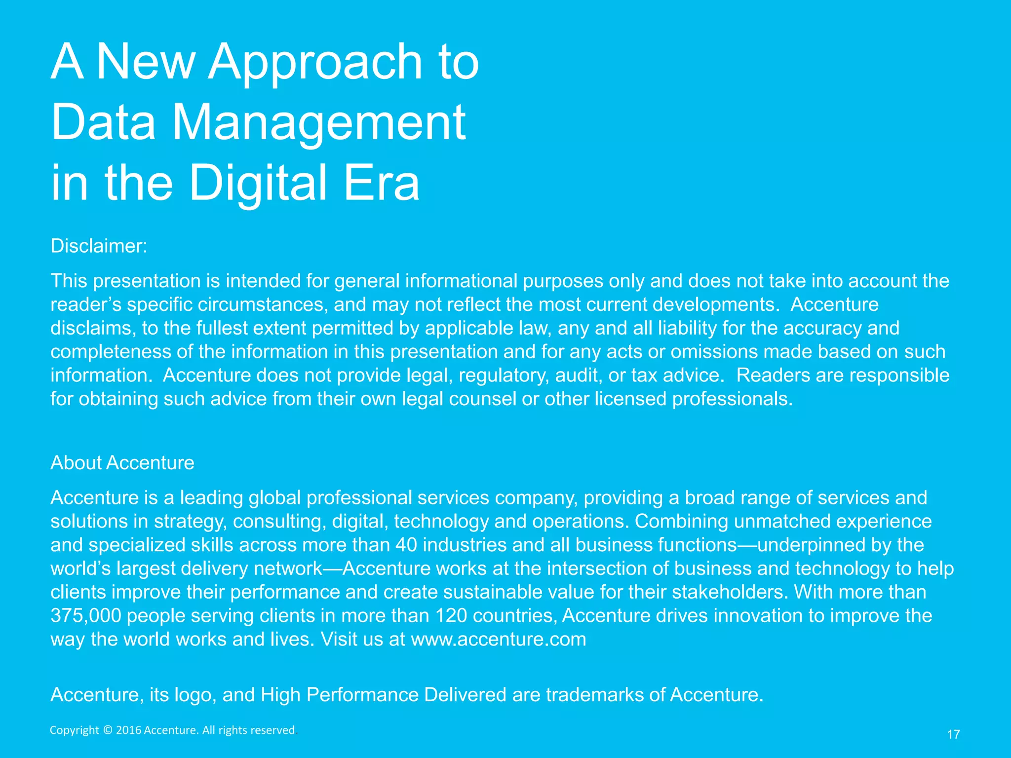 A New Approach to
Data Management
in the Digital Era
17
Disclaimer:
This presentation is intended for general informational purposes only and does not take into account the
reader’s specific circumstances, and may not reflect the most current developments. Accenture
disclaims, to the fullest extent permitted by applicable law, any and all liability for the accuracy and
completeness of the information in this presentation and for any acts or omissions made based on such
information. Accenture does not provide legal, regulatory, audit, or tax advice. Readers are responsible
for obtaining such advice from their own legal counsel or other licensed professionals.
About Accenture
Accenture is a leading global professional services company, providing a broad range of services and
solutions in strategy, consulting, digital, technology and operations. Combining unmatched experience
and specialized skills across more than 40 industries and all business functions—underpinned by the
world’s largest delivery network—Accenture works at the intersection of business and technology to help
clients improve their performance and create sustainable value for their stakeholders. With more than
375,000 people serving clients in more than 120 countries, Accenture drives innovation to improve the
way the world works and lives. Visit us at www.accenture.com
Accenture, its logo, and High Performance Delivered are trademarks of Accenture.
Copyright © 2016 Accenture. All rights reserved.
 