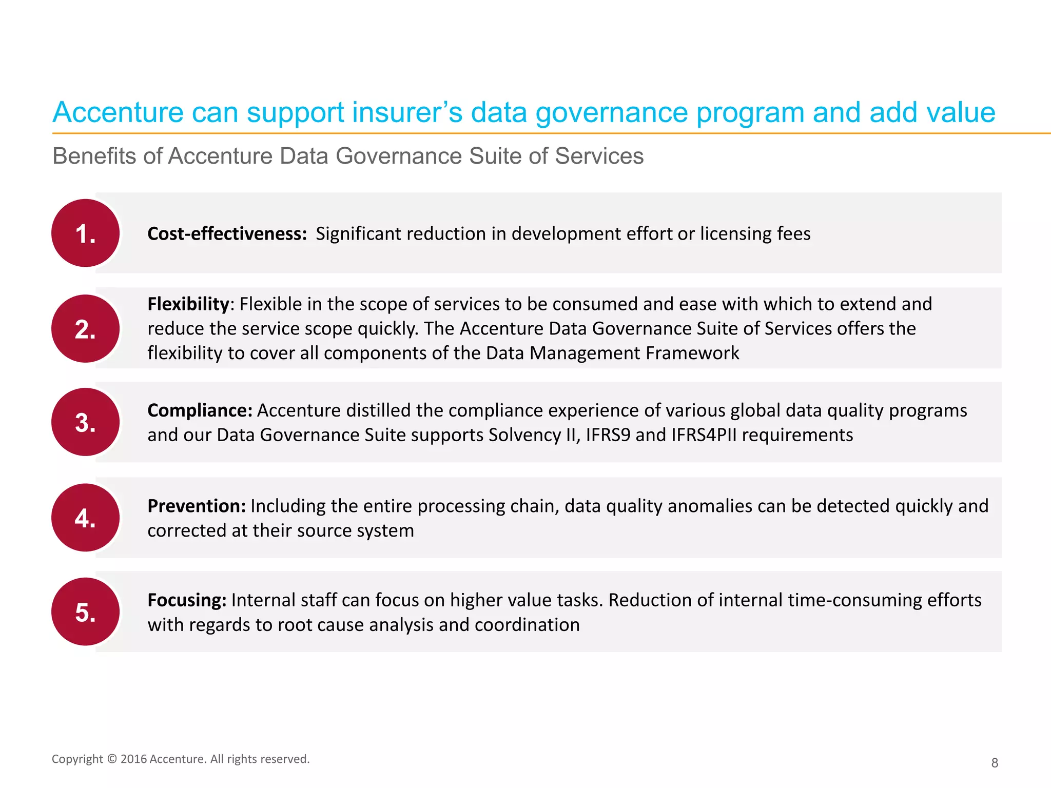 Copyright © 2015 Accenture All rights reserved. 8
Cost-effectiveness: Significant reduction in development effort or licensing fees
Flexibility: Flexible in the scope of services to be consumed and ease with which to extend and
reduce the service scope quickly. The Accenture Data Governance Suite of Services offers the
flexibility to cover all components of the Data Management Framework
Prevention: Including the entire processing chain, data quality anomalies can be detected quickly and
corrected at their source system
Compliance: Accenture distilled the compliance experience of various global data quality programs
and our Data Governance Suite supports Solvency II, IFRS9 and IFRS4PII requirements
1.
2.
4.
3.
Focusing: Internal staff can focus on higher value tasks. Reduction of internal time-consuming efforts
with regards to root cause analysis and coordination5.
Accenture can support insurer’s data governance program and add value
Benefits of Accenture Data Governance Suite of Services
Copyright © 2016 Accenture. All rights reserved.
 
