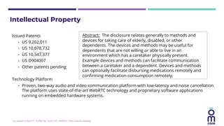 Issued Patents
• US 9,202,011
• US 10,078,732
• US 10,347,377
• US D904007
• Other patents pending
Technology Platform
• Proven, two-way audio and video communication platform with low-latency and noise cancellation.
The platform uses state-of-the-art WebRTC technology and proprietary software applications
running on embedded hardware systems.
Abstract: The disclosure relates generally to methods and
devices for taking care of elderly, disabled, or other
dependents. The devices and methods may be useful for
dependents that are not willing or able to live in an
environment which has a caretaker physically present.
Example devices and methods can facilitate communication
between a caretaker and a dependent. Devices and methods
can optionally facilitate disbursing medications remotely and
confirming medication consumption remotely.
Intellectual Property
U.S. patents 9,202,011; 10,078,732; 10,347,377; D904007. Other patents pending.
 