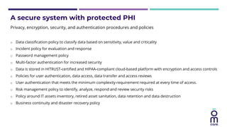 A secure system with protected PHI
o Data classification policy to classify data based on sensitivity, value and criticality
o Incident policy for evaluation and response
o Password management policy
o Multi-factor authentication for increased security
o Data is stored in HITRUST-certified and HIPAA-compliant cloud-based platform with encryption and access controls
o Policies for user authentication, data access, data transfer and access reviews
o User authentication that meets the minimum complexity requirement required at every time of access.
o Risk management policy to identify, analyze, respond and review security risks
o Policy around IT assets inventory, retired asset sanitation, data retention and data destruction
o Business continuity and disaster recovery policy
Privacy, encryption, security, and authentication procedures and policies
 