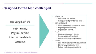U.S. patents 9,202,011; 10,078,732; 10,347,377; D904007. Other patents pending.
Designed for the tech challenged
Reducing barriers
Tech literacy
Physical decline
Internet bandwidth
Language
• Ease of use
• One-touch call feature
• Caregiver and provider hot links
• Sight and sound
• Large screen with large visual icons
• High brightness display
• High decibel sound
• Touch
• High-sensitive touch display
(recognizes dry fingertips)
• Pre-slit pouch for easy opening
• Access
• Low internet bandwidth requirement
• Elementary readability level
• Future multi-language options
 