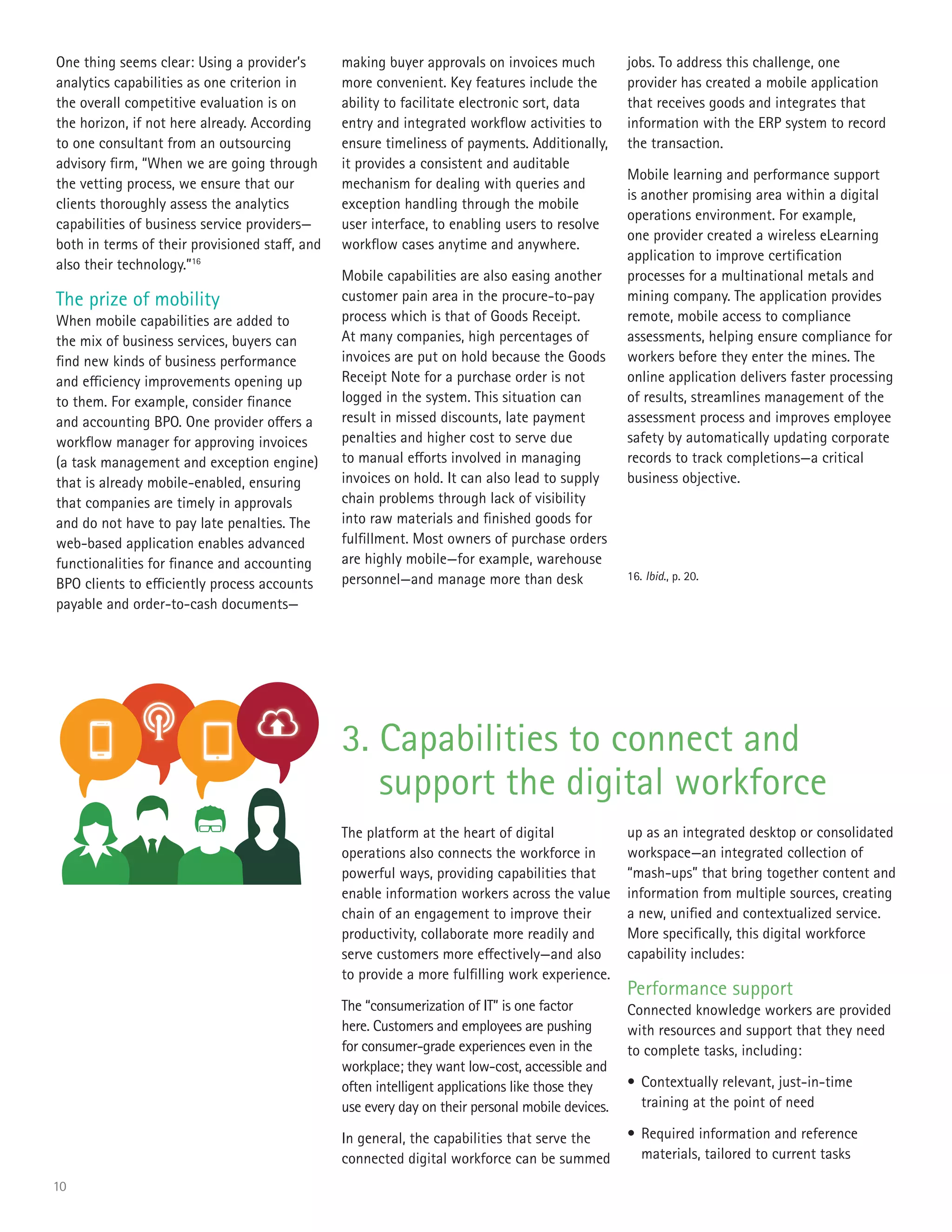 10
One thing seems clear: Using a provider’s
analytics capabilities as one criterion in
the overall competitive evaluation is on
the horizon, if not here already. According
to one consultant from an outsourcing
advisory firm, “When we are going through
the vetting process, we ensure that our
clients thoroughly assess the analytics
capabilities of business service providers—
both in terms of their provisioned staff, and
also their technology.”16
The prize of mobility
When mobile capabilities are added to
the mix of business services, buyers can
find new kinds of business performance
and efficiency improvements opening up
to them. For example, consider finance
and accounting BPO. One provider offers a
workflow manager for approving invoices
(a task management and exception engine)
that is already mobile-enabled, ensuring
that companies are timely in approvals
and do not have to pay late penalties. The
web-based application enables advanced
functionalities for finance and accounting
BPO clients to efficiently process accounts
payable and order-to-cash documents—
making buyer approvals on invoices much
more convenient. Key features include the
ability to facilitate electronic sort, data
entry and integrated workflow activities to
ensure timeliness of payments. Additionally,
it provides a consistent and auditable
mechanism for dealing with queries and
exception handling through the mobile
user interface, to enabling users to resolve
workflow cases anytime and anywhere.
Mobile capabilities are also easing another
customer pain area in the procure-to-pay
process which is that of Goods Receipt.
At many companies, high percentages of
invoices are put on hold because the Goods
Receipt Note for a purchase order is not
logged in the system. This situation can
result in missed discounts, late payment
penalties and higher cost to serve due
to manual efforts involved in managing
invoices on hold. It can also lead to supply
chain problems through lack of visibility
into raw materials and finished goods for
fulfillment. Most owners of purchase orders
are highly mobile—for example, warehouse
personnel—and manage more than desk
jobs. To address this challenge, one
provider has created a mobile application
that receives goods and integrates that
information with the ERP system to record
the transaction.
Mobile learning and performance support
is another promising area within a digital
operations environment. For example,
one provider created a wireless eLearning
application to improve certification
processes for a multinational metals and
mining company. The application provides
remote, mobile access to compliance
assessments, helping ensure compliance for
workers before they enter the mines. The
online application delivers faster processing
of results, streamlines management of the
assessment process and improves employee
safety by automatically updating corporate
records to track completions—a critical
business objective.
3. Capabilities to connect and
support the digital workforce
The platform at the heart of digital
operations also connects the workforce in
powerful ways, providing capabilities that
enable information workers across the value
chain of an engagement to improve their
productivity, collaborate more readily and
serve customers more effectively—and also
to provide a more fulfilling work experience.
The “consumerization of IT” is one factor
here. Customers and employees are pushing
for consumer-grade experiences even in the
workplace; they want low-cost, accessible and
often intelligent applications like those they
use every day on their personal mobile devices.
In general, the capabilities that serve the
connected digital workforce can be summed
up as an integrated desktop or consolidated
workspace—an integrated collection of
“mash-ups” that bring together content and
information from multiple sources, creating
a new, unified and contextualized service.
More specifically, this digital workforce
capability includes:
Performance support
Connected knowledge workers are provided
with resources and support that they need
to complete tasks, including:
•	Contextually relevant, just-in-time
training at the point of need
•	Required information and reference
materials, tailored to current tasks
16. Ibid., p. 20.
 