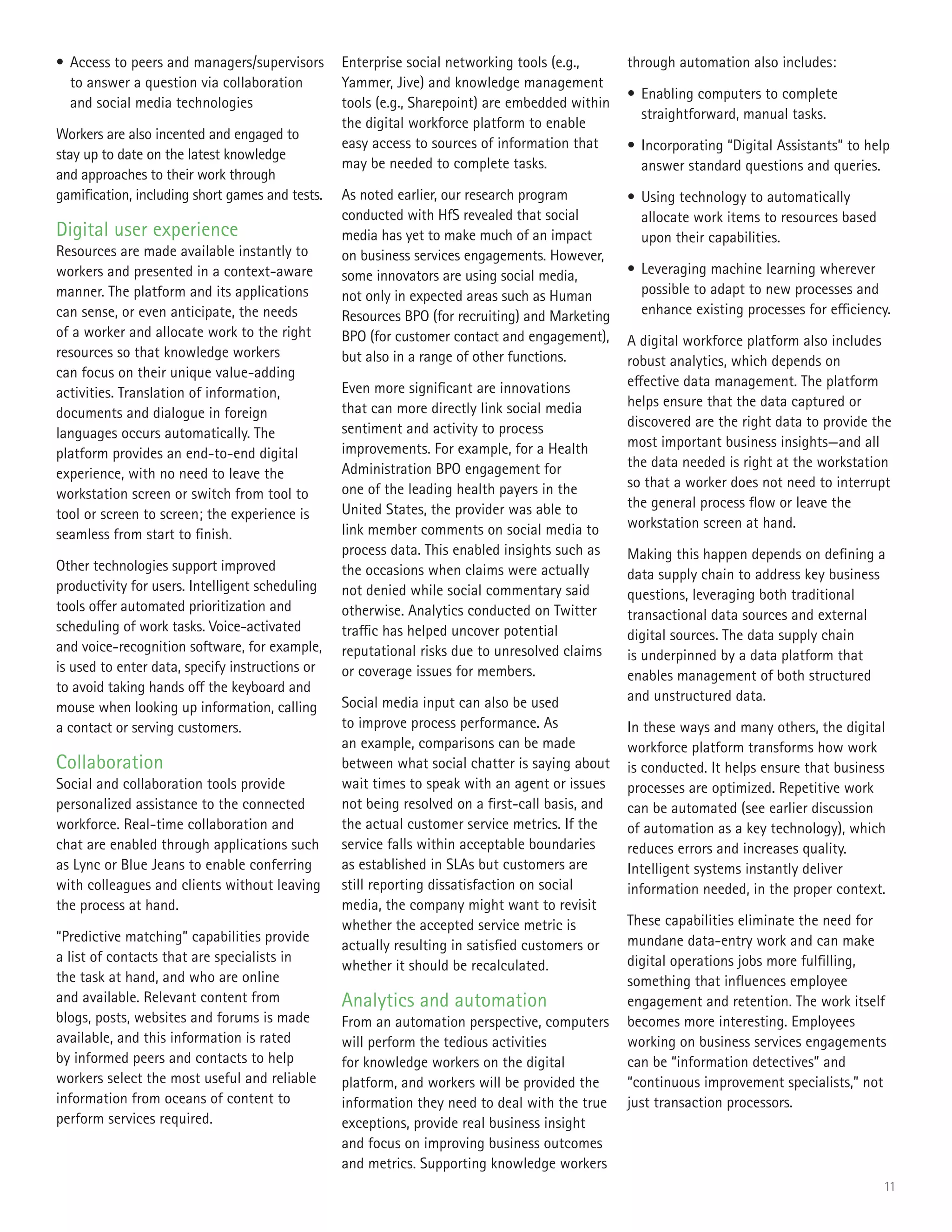 11
•	Access to peers and managers/supervisors
to answer a question via collaboration
and social media technologies
Workers are also incented and engaged to
stay up to date on the latest knowledge
and approaches to their work through
gamification, including short games and tests.
Digital user experience
Resources are made available instantly to
workers and presented in a context-aware
manner. The platform and its applications
can sense, or even anticipate, the needs
of a worker and allocate work to the right
resources so that knowledge workers
can focus on their unique value-adding
activities. Translation of information,
documents and dialogue in foreign
languages occurs automatically. The
platform provides an end-to-end digital
experience, with no need to leave the
workstation screen or switch from tool to
tool or screen to screen; the experience is
seamless from start to finish.
Other technologies support improved
productivity for users. Intelligent scheduling
tools offer automated prioritization and
scheduling of work tasks. Voice-activated
and voice-recognition software, for example,
is used to enter data, specify instructions or
to avoid taking hands off the keyboard and
mouse when looking up information, calling
a contact or serving customers.
Collaboration
Social and collaboration tools provide
personalized assistance to the connected
workforce. Real-time collaboration and
chat are enabled through applications such
as Lync or Blue Jeans to enable conferring
with colleagues and clients without leaving
the process at hand.
“Predictive matching” capabilities provide
a list of contacts that are specialists in
the task at hand, and who are online
and available. Relevant content from
blogs, posts, websites and forums is made
available, and this information is rated
by informed peers and contacts to help
workers select the most useful and reliable
information from oceans of content to
perform services required.
Enterprise social networking tools (e.g.,
Yammer, Jive) and knowledge management
tools (e.g., Sharepoint) are embedded within
the digital workforce platform to enable
easy access to sources of information that
may be needed to complete tasks.
As noted earlier, our research program
conducted with HfS revealed that social
media has yet to make much of an impact
on business services engagements. However,
some innovators are using social media,
not only in expected areas such as Human
Resources BPO (for recruiting) and Marketing
BPO (for customer contact and engagement),
but also in a range of other functions.
Even more significant are innovations
that can more directly link social media
sentiment and activity to process
improvements. For example, for a Health
Administration BPO engagement for
one of the leading health payers in the
United States, the provider was able to
link member comments on social media to
process data. This enabled insights such as
the occasions when claims were actually
not denied while social commentary said
otherwise. Analytics conducted on Twitter
traffic has helped uncover potential
reputational risks due to unresolved claims
or coverage issues for members.
Social media input can also be used
to improve process performance. As
an example, comparisons can be made
between what social chatter is saying about
wait times to speak with an agent or issues
not being resolved on a first-call basis, and
the actual customer service metrics. If the
service falls within acceptable boundaries
as established in SLAs but customers are
still reporting dissatisfaction on social
media, the company might want to revisit
whether the accepted service metric is
actually resulting in satisfied customers or
whether it should be recalculated.
Analytics and automation
From an automation perspective, computers
will perform the tedious activities
for knowledge workers on the digital
platform, and workers will be provided the
information they need to deal with the true
exceptions, provide real business insight
and focus on improving business outcomes
and metrics. Supporting knowledge workers
through automation also includes:
•	Enabling computers to complete
straightforward, manual tasks.
•	Incorporating “Digital Assistants” to help
answer standard questions and queries.
•	Using technology to automatically
allocate work items to resources based
upon their capabilities.
•	Leveraging machine learning wherever
possible to adapt to new processes and
enhance existing processes for efficiency.
A digital workforce platform also includes
robust analytics, which depends on
effective data management. The platform
helps ensure that the data captured or
discovered are the right data to provide the
most important business insights—and all
the data needed is right at the workstation
so that a worker does not need to interrupt
the general process flow or leave the
workstation screen at hand.
Making this happen depends on defining a
data supply chain to address key business
questions, leveraging both traditional
transactional data sources and external
digital sources. The data supply chain
is underpinned by a data platform that
enables management of both structured
and unstructured data.
In these ways and many others, the digital
workforce platform transforms how work
is conducted. It helps ensure that business
processes are optimized. Repetitive work
can be automated (see earlier discussion
of automation as a key technology), which
reduces errors and increases quality.
Intelligent systems instantly deliver
information needed, in the proper context.
These capabilities eliminate the need for
mundane data-entry work and can make
digital operations jobs more fulfilling,
something that influences employee
engagement and retention. The work itself
becomes more interesting. Employees
working on business services engagements
can be “information detectives” and
“continuous improvement specialists,” not
just transaction processors.
 