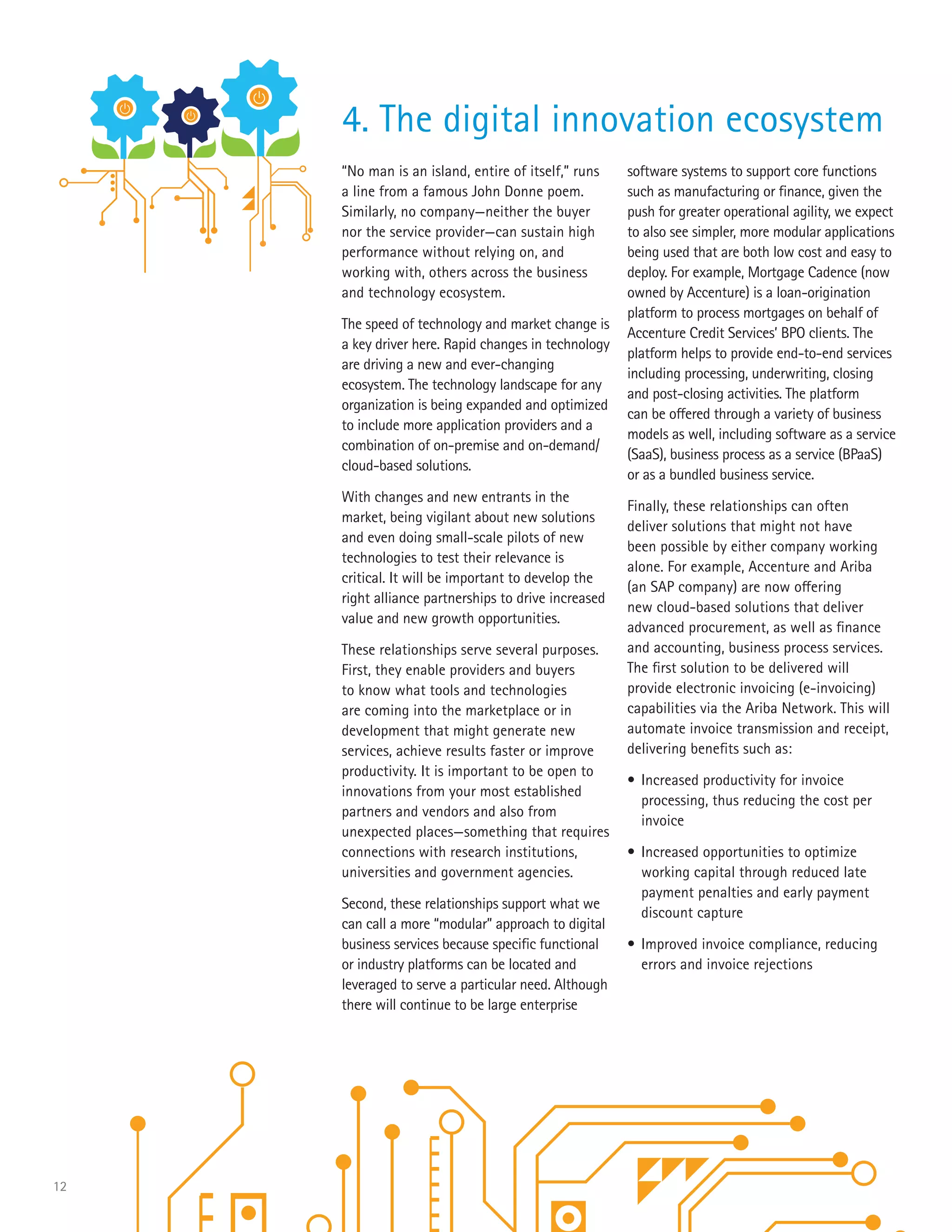 12
“No man is an island, entire of itself,” runs
a line from a famous John Donne poem.
Similarly, no company—neither the buyer
nor the service provider—can sustain high
performance without relying on, and
working with, others across the business
and technology ecosystem.
The speed of technology and market change is
a key driver here. Rapid changes in technology
are driving a new and ever-changing
ecosystem. The technology landscape for any
organization is being expanded and optimized
to include more application providers and a
combination of on-premise and on-demand/
cloud-based solutions.
With changes and new entrants in the
market, being vigilant about new solutions
and even doing small-scale pilots of new
technologies to test their relevance is
critical. It will be important to develop the
right alliance partnerships to drive increased
value and new growth opportunities.
These relationships serve several purposes.
First, they enable providers and buyers
to know what tools and technologies
are coming into the marketplace or in
development that might generate new
services, achieve results faster or improve
productivity. It is important to be open to
innovations from your most established
partners and vendors and also from
unexpected places—something that requires
connections with research institutions,
universities and government agencies.
Second, these relationships support what we
can call a more “modular” approach to digital
business services because specific functional
or industry platforms can be located and
leveraged to serve a particular need. Although
there will continue to be large enterprise
software systems to support core functions
such as manufacturing or finance, given the
push for greater operational agility, we expect
to also see simpler, more modular applications
being used that are both low cost and easy to
deploy. For example, Mortgage Cadence (now
owned by Accenture) is a loan-origination
platform to process mortgages on behalf of
Accenture Credit Services’ BPO clients. The
platform helps to provide end-to-end services
including processing, underwriting, closing
and post-closing activities. The platform
can be offered through a variety of business
models as well, including software as a service
(SaaS), business process as a service (BPaaS)
or as a bundled business service.
Finally, these relationships can often
deliver solutions that might not have
been possible by either company working
alone. For example, Accenture and Ariba
(an SAP company) are now offering
new cloud-based solutions that deliver
advanced procurement, as well as finance
and accounting, business process services.
The first solution to be delivered will
provide electronic invoicing (e-invoicing)
capabilities via the Ariba Network. This will
automate invoice transmission and receipt,
delivering benefits such as:
•	Increased productivity for invoice
processing, thus reducing the cost per
invoice
•	Increased opportunities to optimize
working capital through reduced late
payment penalties and early payment
discount capture
•	Improved invoice compliance, reducing
errors and invoice rejections
4. The digital innovation ecosystem
 
