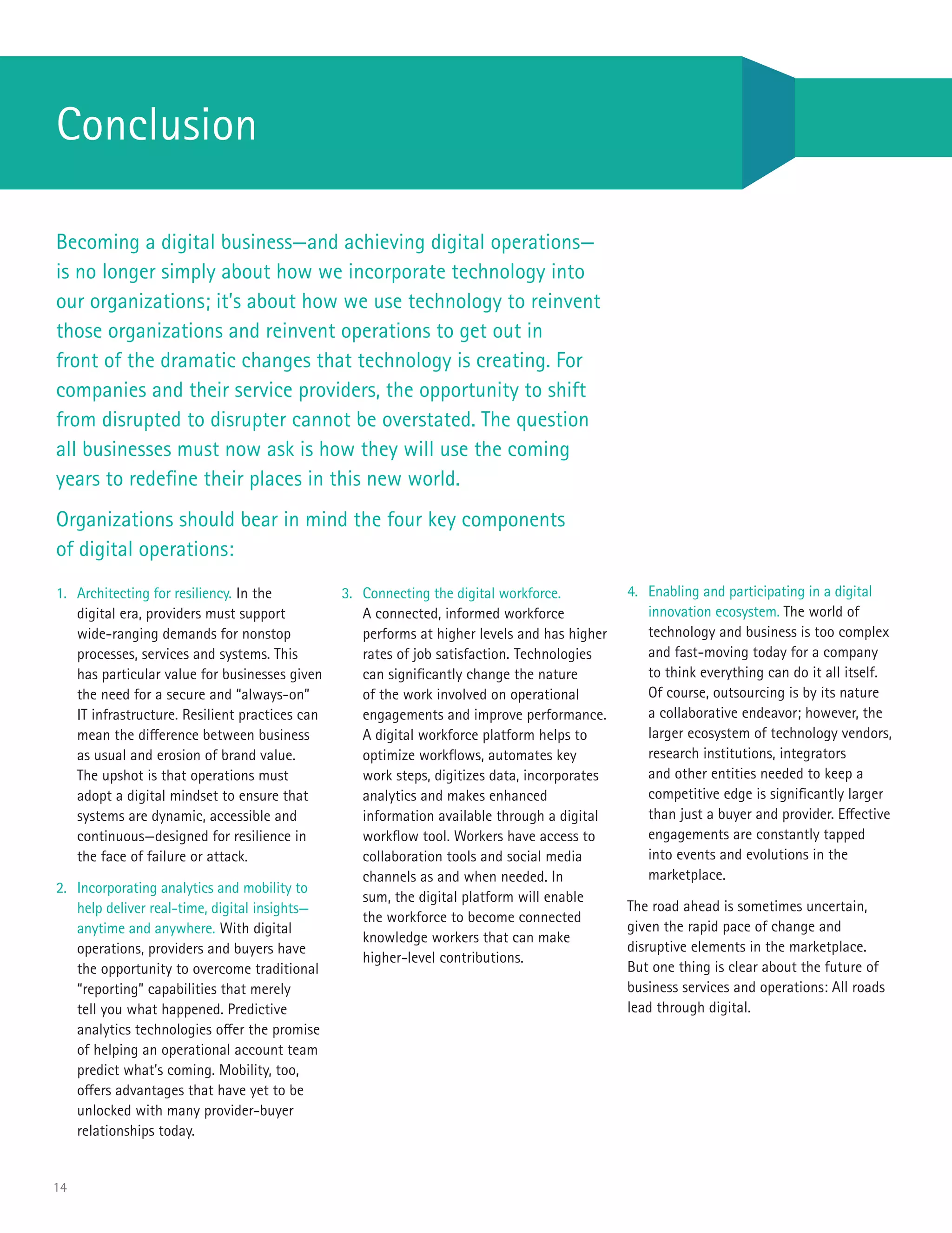14
1.	 Architecting for resiliency. In the
digital era, providers must support
wide-ranging demands for nonstop
processes, services and systems. This
has particular value for businesses given
the need for a secure and “always-on”
IT infrastructure. Resilient practices can
mean the difference between business
as usual and erosion of brand value.
The upshot is that operations must
adopt a digital mindset to ensure that
systems are dynamic, accessible and
continuous—designed for resilience in
the face of failure or attack.
2.	 Incorporating analytics and mobility to
help deliver real-time, digital insights—
anytime and anywhere. With digital
operations, providers and buyers have
the opportunity to overcome traditional
“reporting” capabilities that merely
tell you what happened. Predictive
analytics technologies offer the promise
of helping an operational account team
predict what’s coming. Mobility, too,
offers advantages that have yet to be
unlocked with many provider-buyer
relationships today.
3.	 Connecting the digital workforce.
A connected, informed workforce
performs at higher levels and has higher
rates of job satisfaction. Technologies
can significantly change the nature
of the work involved on operational
engagements and improve performance.
A digital workforce platform helps to
optimize workflows, automates key
work steps, digitizes data, incorporates
analytics and makes enhanced
information available through a digital
workflow tool. Workers have access to
collaboration tools and social media
channels as and when needed. In
sum, the digital platform will enable
the workforce to become connected
knowledge workers that can make
higher-level contributions.
Conclusion
Becoming a digital business—and achieving digital operations—
is no longer simply about how we incorporate technology into
our organizations; it’s about how we use technology to reinvent
those organizations and reinvent operations to get out in
front of the dramatic changes that technology is creating. For
companies and their service providers, the opportunity to shift
from disrupted to disrupter cannot be overstated. The question
all businesses must now ask is how they will use the coming
years to redefine their places in this new world.
Organizations should bear in mind the four key components
of digital operations:
4.	 Enabling and participating in a digital
innovation ecosystem. The world of
technology and business is too complex
and fast-moving today for a company
to think everything can do it all itself.
Of course, outsourcing is by its nature
a collaborative endeavor; however, the
larger ecosystem of technology vendors,
research institutions, integrators
and other entities needed to keep a
competitive edge is significantly larger
than just a buyer and provider. Effective
engagements are constantly tapped
into events and evolutions in the
marketplace.
The road ahead is sometimes uncertain,
given the rapid pace of change and
disruptive elements in the marketplace.
But one thing is clear about the future of
business services and operations: All roads
lead through digital.
 