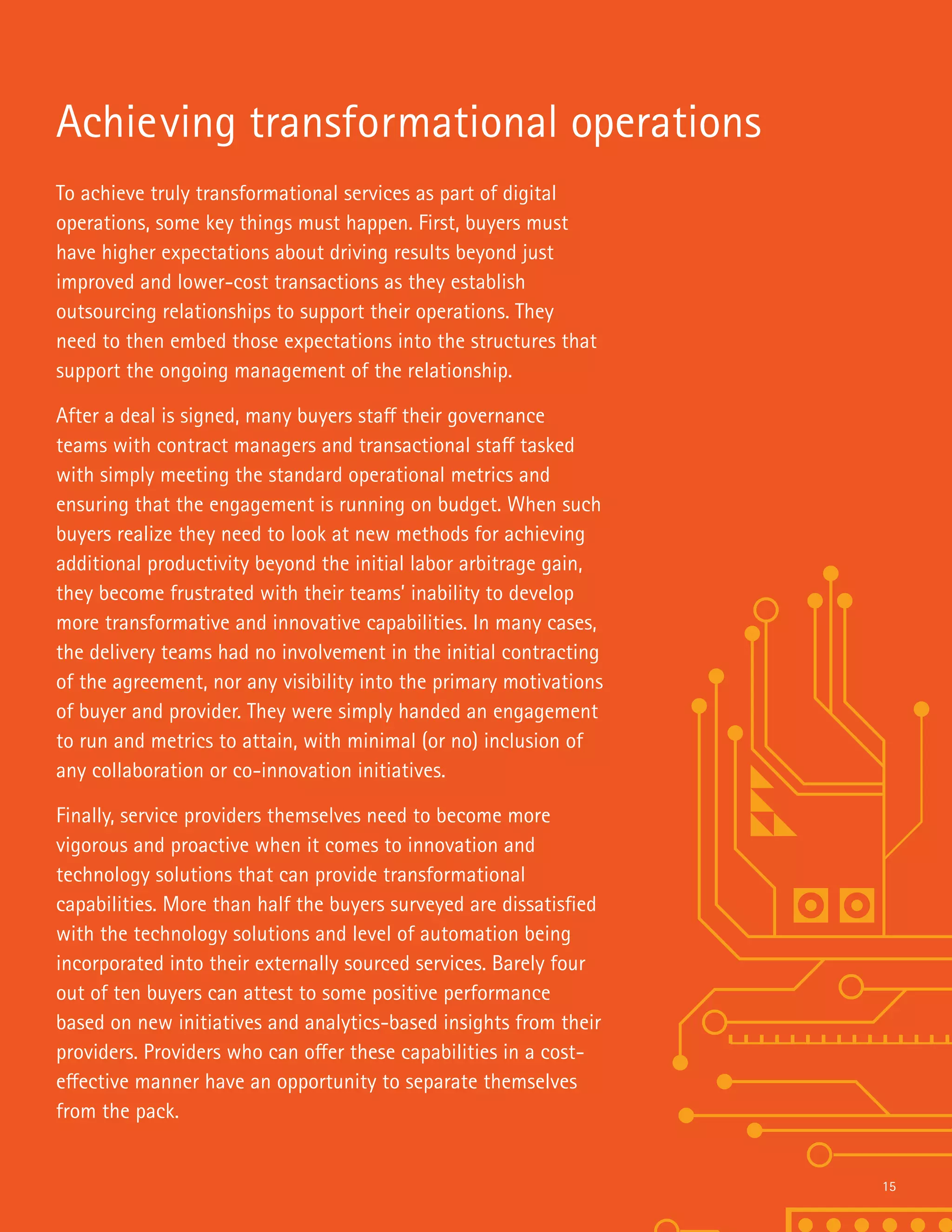 To achieve truly transformational services as part of digital
operations, some key things must happen. First, buyers must
have higher expectations about driving results beyond just
improved and lower-cost transactions as they establish
outsourcing relationships to support their operations. They
need to then embed those expectations into the structures that
support the ongoing management of the relationship.
After a deal is signed, many buyers staff their governance
teams with contract managers and transactional staff tasked
with simply meeting the standard operational metrics and
ensuring that the engagement is running on budget. When such
buyers realize they need to look at new methods for achieving
additional productivity beyond the initial labor arbitrage gain,
they become frustrated with their teams’ inability to develop
more transformative and innovative capabilities. In many cases,
the delivery teams had no involvement in the initial contracting
of the agreement, nor any visibility into the primary motivations
of buyer and provider. They were simply handed an engagement
to run and metrics to attain, with minimal (or no) inclusion of
any collaboration or co-innovation initiatives.
Finally, service providers themselves need to become more
vigorous and proactive when it comes to innovation and
technology solutions that can provide transformational
capabilities. More than half the buyers surveyed are dissatisfied
with the technology solutions and level of automation being
incorporated into their externally sourced services. Barely four
out of ten buyers can attest to some positive performance
based on new initiatives and analytics-based insights from their
providers. Providers who can offer these capabilities in a cost-
effective manner have an opportunity to separate themselves
from the pack.
Achieving transformational operations
15
 