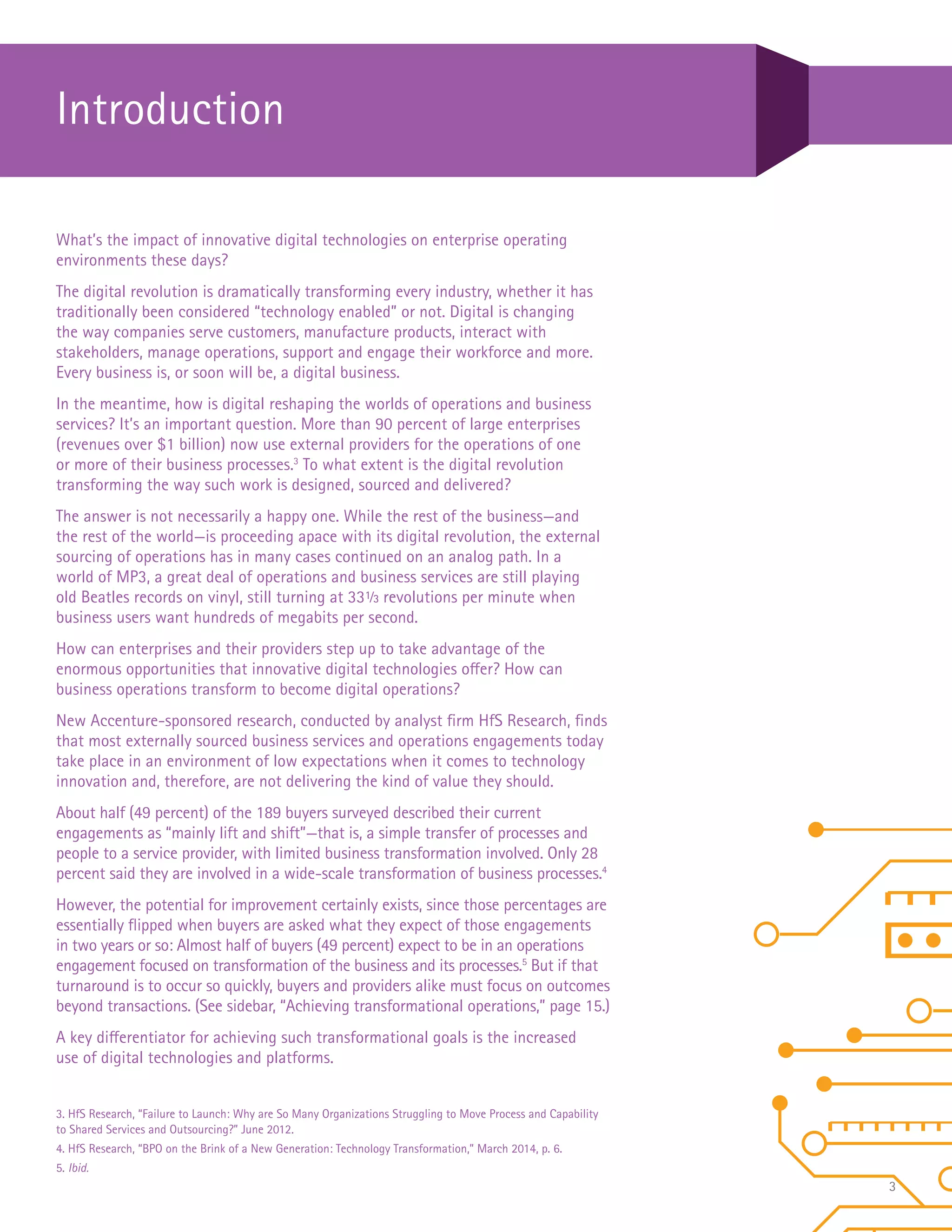 3
What’s the impact of innovative digital technologies on enterprise operating
environments these days?
The digital revolution is dramatically transforming every industry, whether it has
traditionally been considered “technology enabled” or not. Digital is changing
the way companies serve customers, manufacture products, interact with
stakeholders, manage operations, support and engage their workforce and more.
Every business is, or soon will be, a digital business.
In the meantime, how is digital reshaping the worlds of operations and business
services? It’s an important question. More than 90 percent of large enterprises
(revenues over $1 billion) now use external providers for the operations of one
or more of their business processes.3
To what extent is the digital revolution
transforming the way such work is designed, sourced and delivered?
The answer is not necessarily a happy one. While the rest of the business—and
the rest of the world—is proceeding apace with its digital revolution, the external
sourcing of operations has in many cases continued on an analog path. In a
world of MP3, a great deal of operations and business services are still playing
old Beatles records on vinyl, still turning at 331/3 revolutions per minute when
business users want hundreds of megabits per second.
How can enterprises and their providers step up to take advantage of the
enormous opportunities that innovative digital technologies offer? How can
business operations transform to become digital operations?
New Accenture-sponsored research, conducted by analyst firm HfS Research, finds
that most externally sourced business services and operations engagements today
take place in an environment of low expectations when it comes to technology
innovation and, therefore, are not delivering the kind of value they should.
About half (49 percent) of the 189 buyers surveyed described their current
engagements as “mainly lift and shift”—that is, a simple transfer of processes and
people to a service provider, with limited business transformation involved. Only 28
percent said they are involved in a wide-scale transformation of business processes.4
However, the potential for improvement certainly exists, since those percentages are
essentially flipped when buyers are asked what they expect of those engagements
in two years or so: Almost half of buyers (49 percent) expect to be in an operations
engagement focused on transformation of the business and its processes.5
But if that
turnaround is to occur so quickly, buyers and providers alike must focus on outcomes
beyond transactions. (See sidebar, “Achieving transformational operations,” page 15.)
A key differentiator for achieving such transformational goals is the increased
use of digital technologies and platforms.
Introduction
3. HfS Research, “Failure to Launch: Why are So Many Organizations Struggling to Move Process and Capability
to Shared Services and Outsourcing?” June 2012.
4. HfS Research, “BPO on the Brink of a New Generation: Technology Transformation,” March 2014, p. 6.
5. Ibid.
 