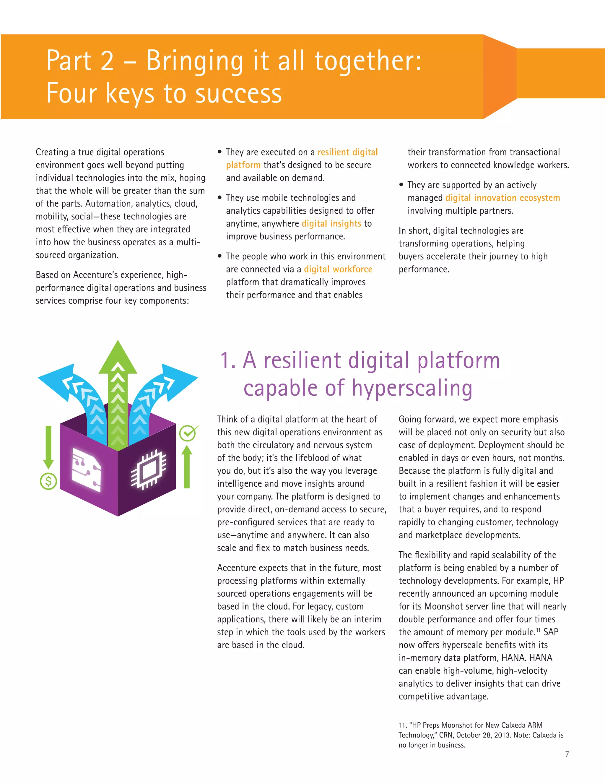 7
Part 2 – Bringing it all together:
Four keys to success
Creating a true digital operations
environment goes well beyond putting
individual technologies into the mix, hoping
that the whole will be greater than the sum
of the parts. Automation, analytics, cloud,
mobility, social—these technologies are
most effective when they are integrated
into how the business operates as a multi-
sourced organization.
Based on Accenture’s experience, high-
performance digital operations and business
services comprise four key components:
Think of a digital platform at the heart of
this new digital operations environment as
both the circulatory and nervous system
of the body; it’s the lifeblood of what
you do, but it’s also the way you leverage
intelligence and move insights around
your company. The platform is designed to
provide direct, on-demand access to secure,
pre-configured services that are ready to
use—anytime and anywhere. It can also
scale and flex to match business needs.
Accenture expects that in the future, most
processing platforms within externally
sourced operations engagements will be
based in the cloud. For legacy, custom
applications, there will likely be an interim
step in which the tools used by the workers
are based in the cloud.
•	They are executed on a resilient digital
platform that’s designed to be secure
and available on demand.
•	They use mobile technologies and
analytics capabilities designed to offer
anytime, anywhere digital insights to
improve business performance.
•	The people who work in this environment
are connected via a digital workforce
platform that dramatically improves
their performance and that enables
their transformation from transactional
workers to connected knowledge workers.
•	They are supported by an actively
managed digital innovation ecosystem
involving multiple partners.
In short, digital technologies are
transforming operations, helping
buyers accelerate their journey to high
performance.
1. A resilient digital platform
capable of hyperscaling
Going forward, we expect more emphasis
will be placed not only on security but also
ease of deployment. Deployment should be
enabled in days or even hours, not months.
Because the platform is fully digital and
built in a resilient fashion it will be easier
to implement changes and enhancements
that a buyer requires, and to respond
rapidly to changing customer, technology
and marketplace developments.
The flexibility and rapid scalability of the
platform is being enabled by a number of
technology developments. For example, HP
recently announced an upcoming module
for its Moonshot server line that will nearly
double performance and offer four times
the amount of memory per module.11
SAP
now offers hyperscale benefits with its
in-memory data platform, HANA. HANA
can enable high-volume, high-velocity
analytics to deliver insights that can drive
competitive advantage.
11. “HP Preps Moonshot for New Calxeda ARM
Technology,” CRN, October 28, 2013. Note: Calxeda is
no longer in business.
 