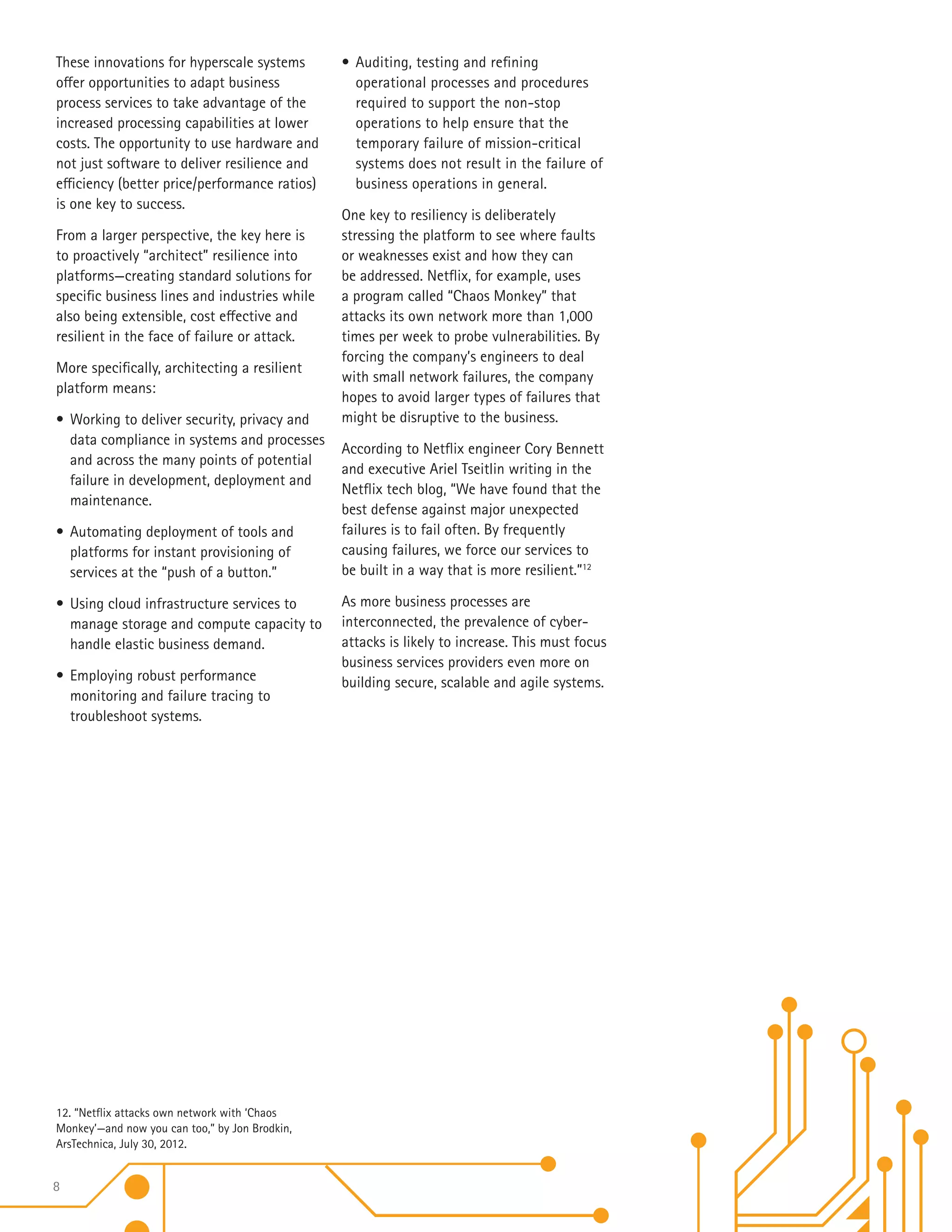 8
These innovations for hyperscale systems
offer opportunities to adapt business
process services to take advantage of the
increased processing capabilities at lower
costs. The opportunity to use hardware and
not just software to deliver resilience and
efficiency (better price/performance ratios)
is one key to success.
From a larger perspective, the key here is
to proactively “architect” resilience into
platforms—creating standard solutions for
specific business lines and industries while
also being extensible, cost effective and
resilient in the face of failure or attack.
More specifically, architecting a resilient
platform means:
•	Working to deliver security, privacy and
data compliance in systems and processes
and across the many points of potential
failure in development, deployment and
maintenance.
•	Automating deployment of tools and
platforms for instant provisioning of
services at the “push of a button.”
•	Using cloud infrastructure services to
manage storage and compute capacity to
handle elastic business demand.
•	Employing robust performance
monitoring and failure tracing to
troubleshoot systems.
•	Auditing, testing and refining
operational processes and procedures
required to support the non-stop
operations to help ensure that the
temporary failure of mission-critical
systems does not result in the failure of
business operations in general.
One key to resiliency is deliberately
stressing the platform to see where faults
or weaknesses exist and how they can
be addressed. Netflix, for example, uses
a program called “Chaos Monkey” that
attacks its own network more than 1,000
times per week to probe vulnerabilities. By
forcing the company’s engineers to deal
with small network failures, the company
hopes to avoid larger types of failures that
might be disruptive to the business.
According to Netflix engineer Cory Bennett
and executive Ariel Tseitlin writing in the
Netflix tech blog, “We have found that the
best defense against major unexpected
failures is to fail often. By frequently
causing failures, we force our services to
be built in a way that is more resilient.”12
As more business processes are
interconnected, the prevalence of cyber-
attacks is likely to increase. This must focus
business services providers even more on
building secure, scalable and agile systems.
12. “Netflix attacks own network with ‘Chaos
Monkey’—and now you can too,” by Jon Brodkin,
ArsTechnica, July 30, 2012.
 