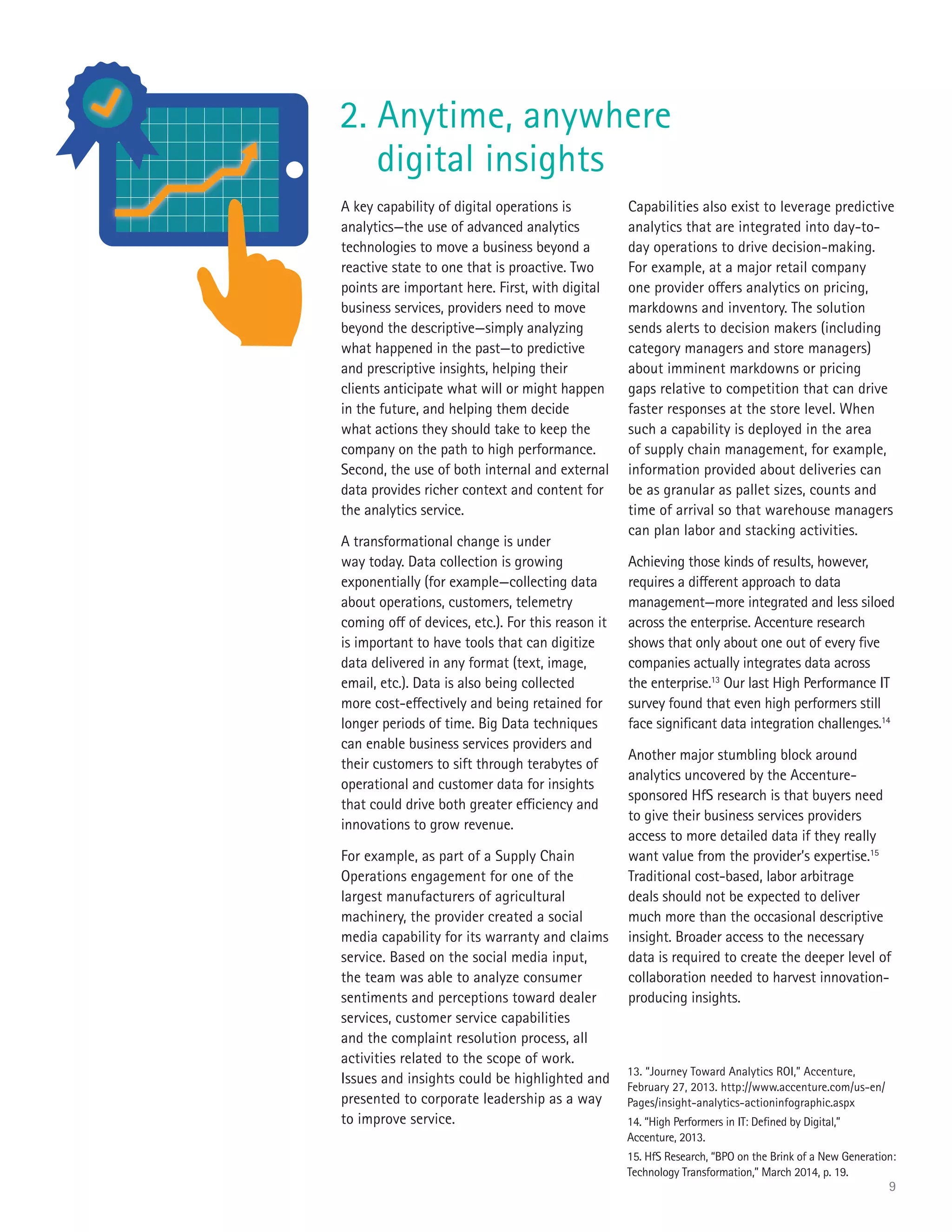 9
A key capability of digital operations is
analytics—the use of advanced analytics
technologies to move a business beyond a
reactive state to one that is proactive. Two
points are important here. First, with digital
business services, providers need to move
beyond the descriptive—simply analyzing
what happened in the past—to predictive
and prescriptive insights, helping their
clients anticipate what will or might happen
in the future, and helping them decide
what actions they should take to keep the
company on the path to high performance.
Second, the use of both internal and external
data provides richer context and content for
the analytics service.
A transformational change is under
way today. Data collection is growing
exponentially (for example—collecting data
about operations, customers, telemetry
coming off of devices, etc.). For this reason it
is important to have tools that can digitize
data delivered in any format (text, image,
email, etc.). Data is also being collected
more cost-effectively and being retained for
longer periods of time. Big Data techniques
can enable business services providers and
their customers to sift through terabytes of
operational and customer data for insights
that could drive both greater efficiency and
innovations to grow revenue.
For example, as part of a Supply Chain
Operations engagement for one of the
largest manufacturers of agricultural
machinery, the provider created a social
media capability for its warranty and claims
service. Based on the social media input,
the team was able to analyze consumer
sentiments and perceptions toward dealer
services, customer service capabilities
and the complaint resolution process, all
activities related to the scope of work.
Issues and insights could be highlighted and
presented to corporate leadership as a way
to improve service.
Capabilities also exist to leverage predictive
analytics that are integrated into day-to-
day operations to drive decision-making.
For example, at a major retail company
one provider offers analytics on pricing,
markdowns and inventory. The solution
sends alerts to decision makers (including
category managers and store managers)
about imminent markdowns or pricing
gaps relative to competition that can drive
faster responses at the store level. When
such a capability is deployed in the area
of supply chain management, for example,
information provided about deliveries can
be as granular as pallet sizes, counts and
time of arrival so that warehouse managers
can plan labor and stacking activities.
Achieving those kinds of results, however,
requires a different approach to data
management—more integrated and less siloed
across the enterprise. Accenture research
shows that only about one out of every five
companies actually integrates data across
the enterprise.13
Our last High Performance IT
survey found that even high performers still
face significant data integration challenges.14
Another major stumbling block around
analytics uncovered by the Accenture-
sponsored HfS research is that buyers need
to give their business services providers
access to more detailed data if they really
want value from the provider’s expertise.15
Traditional cost-based, labor arbitrage
deals should not be expected to deliver
much more than the occasional descriptive
insight. Broader access to the necessary
data is required to create the deeper level of
collaboration needed to harvest innovation-
producing insights.
2. Anytime, anywhere
digital insights
13. “Journey Toward Analytics ROI,” Accenture,
February 27, 2013. http://www.accenture.com/us-en/
Pages/insight-analytics-actioninfographic.aspx
14. “High Performers in IT: Defined by Digital,”
Accenture, 2013.
15. HfS Research, “BPO on the Brink of a New Generation:
Technology Transformation,” March 2014, p. 19.
 