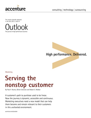 This article originally appeared
in the 2012, No. 3, issue of




The journal of high-performance business




Marketing



Serving the
nonstop customer
By Paul F. Nunes, Olivier Schunck and Robert E. Wollan


A customer’s path to purchase used to be linear.

Now the journey is dynamic, accessible and continuous.
Marketing executives need a new model that can help
them become and remain relevant to their customers
in this uncharted environment.
 
accenture.com/outlook
 