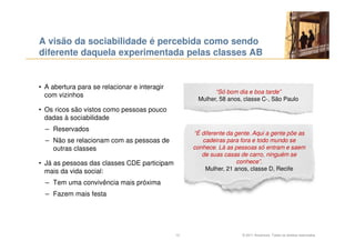 A visão da sociabilidade é percebida como sendo
diferente daquela experimentada pelas classes AB


• A abertura para se relacionar e interagir
                                                          “Só bom dia e boa tarde”
  com vizinhos
                                                    Mulher, 58 anos, classe C-, São Paulo
• Os ricos são vistos como pessoas pouco
  dadas à sociabilidade
  – Reservados
                                                   “É diferente da gente. Aqui a gente põe as
  – Não se relacionam com as pessoas de               cadeiras para fora e todo mundo se
    outras classes                                 conhece. Lá as pessoas só entram e saem
                                                      de suas casas de carro, ninguém se
• Já as pessoas das classes CDE participam                          conhece”.
  mais da vida social:                                 Mulher, 21 anos, classe D, Recife

  – Tem uma convivência mais próxima
  – Fazem mais festa




                                              13                     © 2011 Accenture. Todos os direitos reservados.
 
