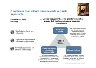 E conhecer esse cliente torna-se cada vez mais
importante

Enfrentando estes                     … Líderes traduzem “Foco no Cliente” em prática
desafios…                                através de três dimensões para alavancar
                                                        crescimento

                                                                                        Pelo conhecimento profundo
                                                                  Conheça o                dos clientes, através de
     Satisfação do cliente tem                                     cliente                  segmentação, e pela
     estagnado                                                                          capacidade de diferenciação,
                                                                                         traduzindo em informação
                                                                                          rentável para o negócio.

     Expectativas do cliente tem
     aumentado drasticamente                                      Foco no
                                                                   Cliente

     Fidelidade do cliente é um           Proporcione uma
     conceito ultrapassado                  experiência                           Alcance o cliente
                                            diferenciada
                                       Pela entrega de experiências         Pela inovação nos canais, soluções
                                    consistentes e altamente relevantes,   centradas no cliente, sendo capaz de
                                      que preencham o que a marca          alcançar o cliente certo, no momento
                                   promete criando confiança e lealdade,           certo, pelo canal certo.
                                      e colocando o cliente no centro.
                                                  20                           © 2011 Accenture. Todos os direitos reservados.
 