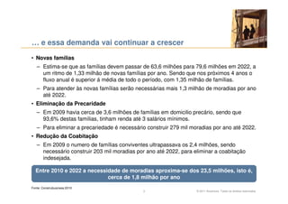 … e essa demanda vai continuar a crescer
• Novas famílias
   – Estima-se que as famílias devem passar de 63,6 milhões para 79,6 milhões em 2022, a
     um ritmo de 1,33 milhão de novas famílias por ano. Sendo que nos próximos 4 anos o
     fluxo anual é superior á média de todo o período, com 1,35 milhão de famílias.
   – Para atender às novas famílias serão necessárias mais 1,3 milhão de moradias por ano
     até 2022.
• Eliminação da Precaridade
   – Em 2009 havia cerca de 3,6 milhões de famílias em domicilio precário, sendo que
     93,6% destas famílias, tinham renda até 3 salários mínimos.
   – Para eliminar a precariedade é necessário construir 279 mil moradias por ano até 2022.
• Redução da Coabitação
   – Em 2009 o numero de famílias conviventes ultrapassava os 2,4 milhões, sendo
     necessário construir 203 mil moradias por ano até 2022, para eliminar a coabitação
     indesejada.

  Entre 2010 e 2022 a necessidade de moradias aproxima-se dos 23,5 milhões, isto é,
                             cerca de 1,8 milhão por ano
Fonte: Construbusiness 2010
                                             3                     © 2011 Accenture. Todos os direitos reservados.
 