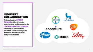INDUSTRY
COLLABORATION
Embracing the INTIENT
CLINICAL suite provides
membership and access to the
Life Sciences Cloud Coalition
– a group of like-minded
partners, collaborating for a
healthier industry in non-
competitive areas.
Copyright © 2020 Accenture. All rights reserved. 12
 