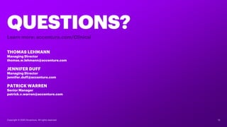 13Copyright © 2020 Accenture. All rights reserved.
QUESTIONS?
THOMAS LEHMANN
Managing Director
thomas.w.lehmann@accenture.com
JENNIFER DUFF
Managing Director
jennifer.duff@accenture.com
PATRICK WARREN
Senior Manager
patrick.v.warren@accenture.com
Learn more: accenture.com/Clinical
 