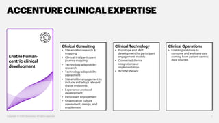 Enable human-
centric clinical
development
7
ACCENTURECLINICALEXPERTISE
Copyright © 2020 Accenture. All rights reserved.
Clinical Consulting
• Stakeholder research &
mapping
• Clinical trial participant
journey mapping
• Technology adaptability
research
• Technology adaptability
assessment
• Stakeholder engagement to
include and adopt relevant
digital endpoints
• Experience protocol
development
• Participant engagement
• Organization culture
assessment, design, and
enablement
Clinical Technology
• Prototype and MVP
development for participant
engagement models
• Connected device
integration and
implementation
• INTIENT Patient
Clinical Operations
• Enabling solutions to
consume and evaluate data
coming from patient-centric
data sources
 