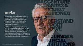 Accenture’s Financial Crime and Digital
group is able to bring a wealth of
experience in undertaking large scale
transformations in KYC, and is at the
forefront of industry transformation
at a number of clients.
Building on our experiences of process,
data and technology transformations, we
are able to bring the right skills, experience
and industry insight to drive significant
business outcomes for clients, leading to an
increase in operational efficiency, reduced
volumes and increased risk management.
12
Copyright © 2020 Accenture. All rights reserved.
 