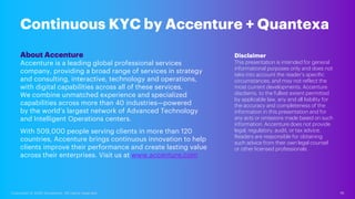 19
Copyright © 2020 Accenture. All rights reserved.
Continuous KYC by Accenture + Quantexa
About Accenture
Accenture is a leading global professional services
company, providing a broad range of services in strategy
and consulting, interactive, technology and operations,
with digital capabilities across all of these services.
We combine unmatched experience and specialized
capabilities across more than 40 industries—powered
by the world’s largest network of Advanced Technology
and Intelligent Operations centers.
With 509,000 people serving clients in more than 120
countries, Accenture brings continuous innovation to help
clients improve their performance and create lasting value
across their enterprises. Visit us at www.accenture.com
Disclaimer
This presentation is intended for general
informational purposes only and does not
take into account the reader’s specific
circumstances, and may not reflect the
most current developments. Accenture
disclaims, to the fullest extent permitted
by applicable law, any and all liability for
the accuracy and completeness of the
information in this presentation and for
any acts or omissions made based on such
information. Accenture does not provide
legal, regulatory, audit, or tax advice.
Readers are responsible for obtaining
such advice from their own legal counsel
or other licensed professionals.
 